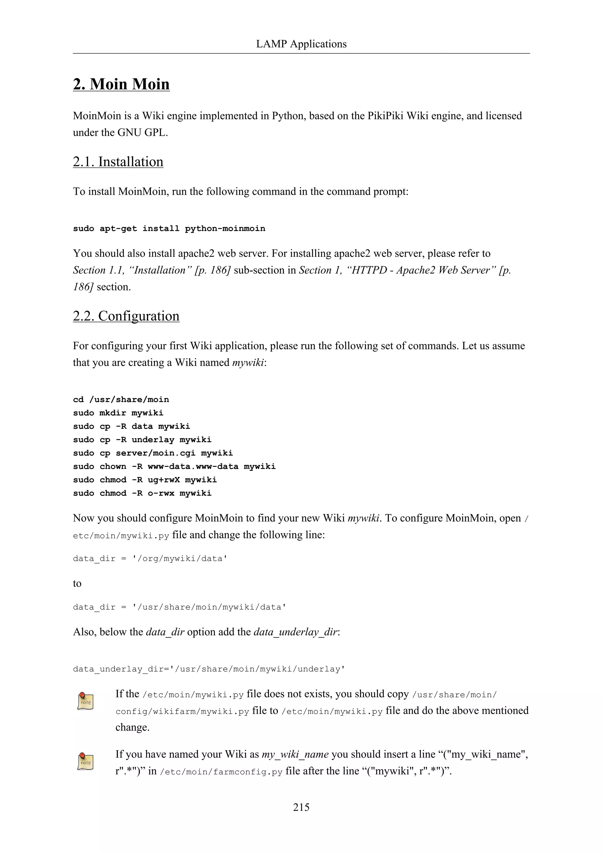 LAMP Applications

2. Moin Moin
MoinMoin is a Wiki engine implemented in Python, based on the PikiPiki Wiki engine, and licensed
under the GNU GPL.

2.1. Installation
To install MoinMoin, run the following command in the command prompt:

sudo apt-get install python-moinmoin

You should also install apache2 web server. For installing apache2 web server, please refer to
Section 1.1, “Installation” [p. 186] sub-section in Section 1, “HTTPD - Apache2 Web Server” [p.
186] section.

2.2. Configuration
For configuring your first Wiki application, please run the following set of commands. Let us assume
that you are creating a Wiki named mywiki:

cd /usr/share/moin
sudo mkdir mywiki
sudo cp -R data mywiki
sudo cp -R underlay mywiki
sudo cp server/moin.cgi mywiki
sudo chown -R www-data.www-data mywiki
sudo chmod -R ug+rwX mywiki
sudo chmod -R o-rwx mywiki

Now you should configure MoinMoin to find your new Wiki mywiki. To configure MoinMoin, open /
etc/moin/mywiki.py file and change the following line:
data_dir = '/org/mywiki/data'

to
data_dir = '/usr/share/moin/mywiki/data'

Also, below the data_dir option add the data_underlay_dir:

data_underlay_dir='/usr/share/moin/mywiki/underlay'

If the /etc/moin/mywiki.py file does not exists, you should copy /usr/share/moin/
config/wikifarm/mywiki.py file to /etc/moin/mywiki.py file and do the above mentioned
change.
If you have named your Wiki as my_wiki_name you should insert a line “("my_wiki_name",
r".*")” in /etc/moin/farmconfig.py file after the line “("mywiki", r".*")”.
215

 