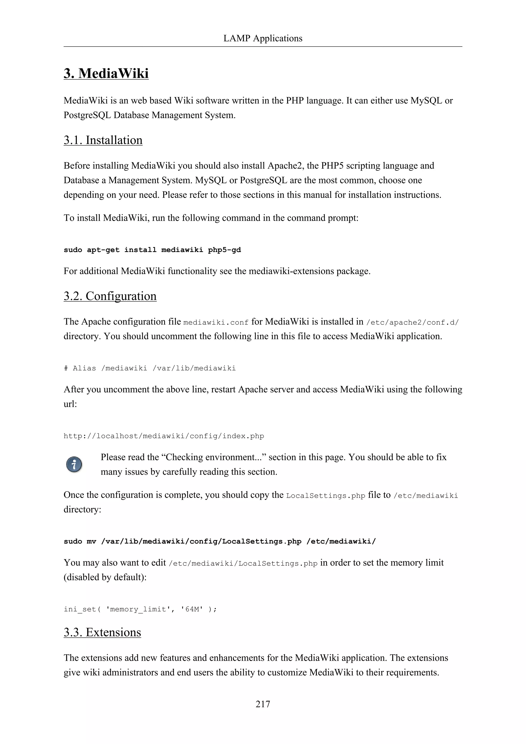 LAMP Applications

3. MediaWiki
MediaWiki is an web based Wiki software written in the PHP language. It can either use MySQL or
PostgreSQL Database Management System.

3.1. Installation
Before installing MediaWiki you should also install Apache2, the PHP5 scripting language and
Database a Management System. MySQL or PostgreSQL are the most common, choose one
depending on your need. Please refer to those sections in this manual for installation instructions.
To install MediaWiki, run the following command in the command prompt:
sudo apt-get install mediawiki php5-gd

For additional MediaWiki functionality see the mediawiki-extensions package.

3.2. Configuration
The Apache configuration file mediawiki.conf for MediaWiki is installed in /etc/apache2/conf.d/
directory. You should uncomment the following line in this file to access MediaWiki application.
# Alias /mediawiki /var/lib/mediawiki

After you uncomment the above line, restart Apache server and access MediaWiki using the following
url:
http://localhost/mediawiki/config/index.php

Please read the “Checking environment...” section in this page. You should be able to fix
many issues by carefully reading this section.
Once the configuration is complete, you should copy the LocalSettings.php file to /etc/mediawiki
directory:
sudo mv /var/lib/mediawiki/config/LocalSettings.php /etc/mediawiki/

You may also want to edit /etc/mediawiki/LocalSettings.php in order to set the memory limit
(disabled by default):
ini_set( 'memory_limit', '64M' );

3.3. Extensions
The extensions add new features and enhancements for the MediaWiki application. The extensions
give wiki administrators and end users the ability to customize MediaWiki to their requirements.
217

 