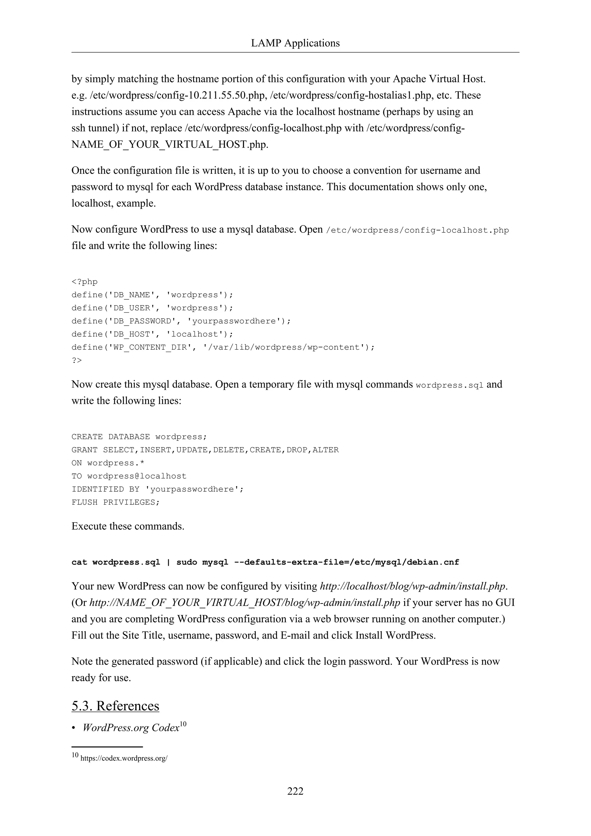 LAMP Applications
by simply matching the hostname portion of this configuration with your Apache Virtual Host.
e.g. /etc/wordpress/config-10.211.55.50.php, /etc/wordpress/config-hostalias1.php, etc. These
instructions assume you can access Apache via the localhost hostname (perhaps by using an
ssh tunnel) if not, replace /etc/wordpress/config-localhost.php with /etc/wordpress/configNAME_OF_YOUR_VIRTUAL_HOST.php.
Once the configuration file is written, it is up to you to choose a convention for username and
password to mysql for each WordPress database instance. This documentation shows only one,
localhost, example.
Now configure WordPress to use a mysql database. Open /etc/wordpress/config-localhost.php
file and write the following lines:
<?php
define('DB_NAME', 'wordpress');
define('DB_USER', 'wordpress');
define('DB_PASSWORD', 'yourpasswordhere');
define('DB_HOST', 'localhost');
define('WP_CONTENT_DIR', '/var/lib/wordpress/wp-content');
?>

Now create this mysql database. Open a temporary file with mysql commands wordpress.sql and
write the following lines:
CREATE DATABASE wordpress;
GRANT SELECT,INSERT,UPDATE,DELETE,CREATE,DROP,ALTER
ON wordpress.*
TO wordpress@localhost
IDENTIFIED BY 'yourpasswordhere';
FLUSH PRIVILEGES;

Execute these commands.
cat wordpress.sql | sudo mysql --defaults-extra-file=/etc/mysql/debian.cnf

Your new WordPress can now be configured by visiting http://localhost/blog/wp-admin/install.php.
(Or http://NAME_OF_YOUR_VIRTUAL_HOST/blog/wp-admin/install.php if your server has no GUI
and you are completing WordPress configuration via a web browser running on another computer.)
Fill out the Site Title, username, password, and E-mail and click Install WordPress.
Note the generated password (if applicable) and click the login password. Your WordPress is now
ready for use.

5.3. References
• WordPress.org Codex10
10 https://codex.wordpress.org/

222

 