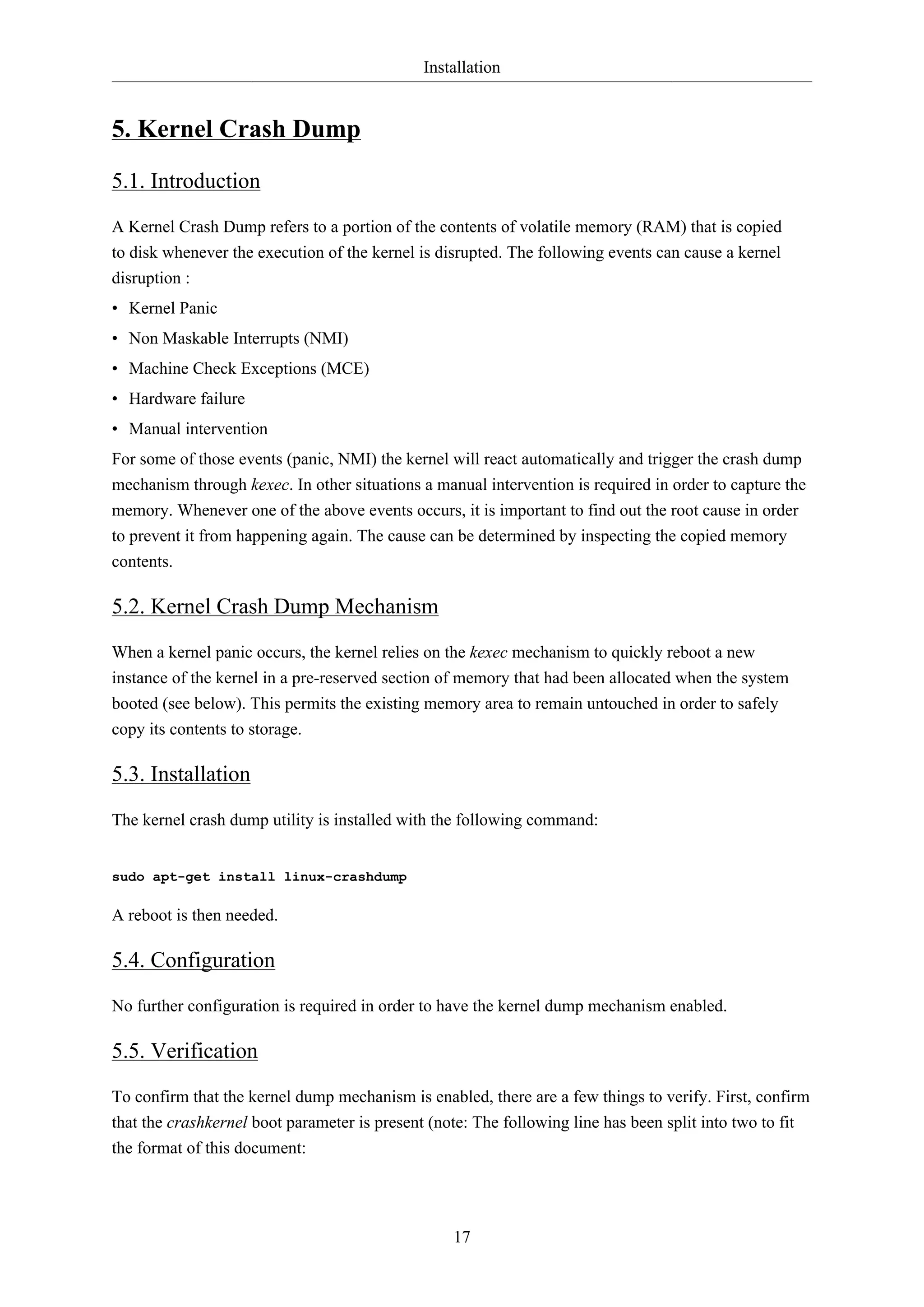 Installation

5. Kernel Crash Dump
5.1. Introduction
A Kernel Crash Dump refers to a portion of the contents of volatile memory (RAM) that is copied
to disk whenever the execution of the kernel is disrupted. The following events can cause a kernel
disruption :
• Kernel Panic
• Non Maskable Interrupts (NMI)
• Machine Check Exceptions (MCE)
• Hardware failure
• Manual intervention
For some of those events (panic, NMI) the kernel will react automatically and trigger the crash dump
mechanism through kexec. In other situations a manual intervention is required in order to capture the
memory. Whenever one of the above events occurs, it is important to find out the root cause in order
to prevent it from happening again. The cause can be determined by inspecting the copied memory
contents.

5.2. Kernel Crash Dump Mechanism
When a kernel panic occurs, the kernel relies on the kexec mechanism to quickly reboot a new
instance of the kernel in a pre-reserved section of memory that had been allocated when the system
booted (see below). This permits the existing memory area to remain untouched in order to safely
copy its contents to storage.

5.3. Installation
The kernel crash dump utility is installed with the following command:

sudo apt-get install linux-crashdump

A reboot is then needed.

5.4. Configuration
No further configuration is required in order to have the kernel dump mechanism enabled.

5.5. Verification
To confirm that the kernel dump mechanism is enabled, there are a few things to verify. First, confirm
that the crashkernel boot parameter is present (note: The following line has been split into two to fit
the format of this document:

17

 