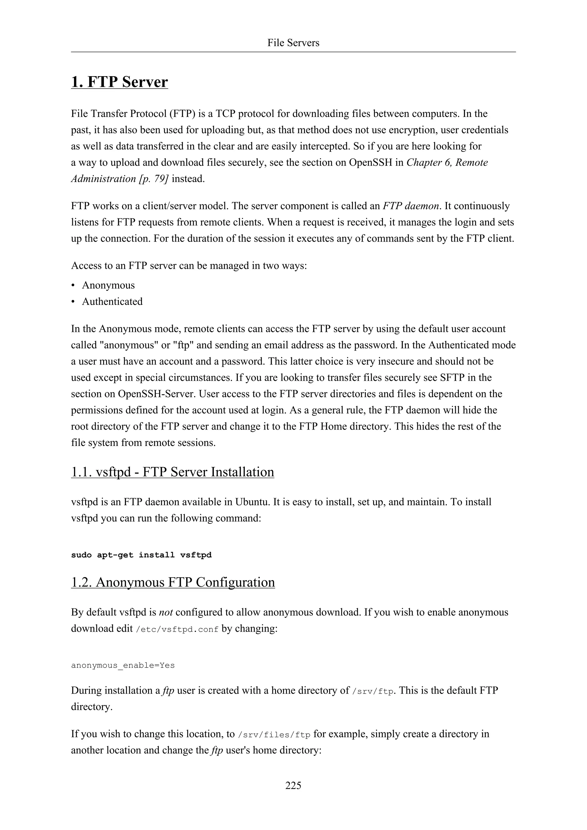 File Servers

1. FTP Server
File Transfer Protocol (FTP) is a TCP protocol for downloading files between computers. In the
past, it has also been used for uploading but, as that method does not use encryption, user credentials
as well as data transferred in the clear and are easily intercepted. So if you are here looking for
a way to upload and download files securely, see the section on OpenSSH in Chapter 6, Remote
Administration [p. 79] instead.
FTP works on a client/server model. The server component is called an FTP daemon. It continuously
listens for FTP requests from remote clients. When a request is received, it manages the login and sets
up the connection. For the duration of the session it executes any of commands sent by the FTP client.
Access to an FTP server can be managed in two ways:
• Anonymous
• Authenticated
In the Anonymous mode, remote clients can access the FTP server by using the default user account
called "anonymous" or "ftp" and sending an email address as the password. In the Authenticated mode
a user must have an account and a password. This latter choice is very insecure and should not be
used except in special circumstances. If you are looking to transfer files securely see SFTP in the
section on OpenSSH-Server. User access to the FTP server directories and files is dependent on the
permissions defined for the account used at login. As a general rule, the FTP daemon will hide the
root directory of the FTP server and change it to the FTP Home directory. This hides the rest of the
file system from remote sessions.

1.1. vsftpd - FTP Server Installation
vsftpd is an FTP daemon available in Ubuntu. It is easy to install, set up, and maintain. To install
vsftpd you can run the following command:

sudo apt-get install vsftpd

1.2. Anonymous FTP Configuration
By default vsftpd is not configured to allow anonymous download. If you wish to enable anonymous
download edit /etc/vsftpd.conf by changing:

anonymous_enable=Yes

During installation a ftp user is created with a home directory of /srv/ftp. This is the default FTP
directory.
If you wish to change this location, to /srv/files/ftp for example, simply create a directory in
another location and change the ftp user's home directory:
225

 
