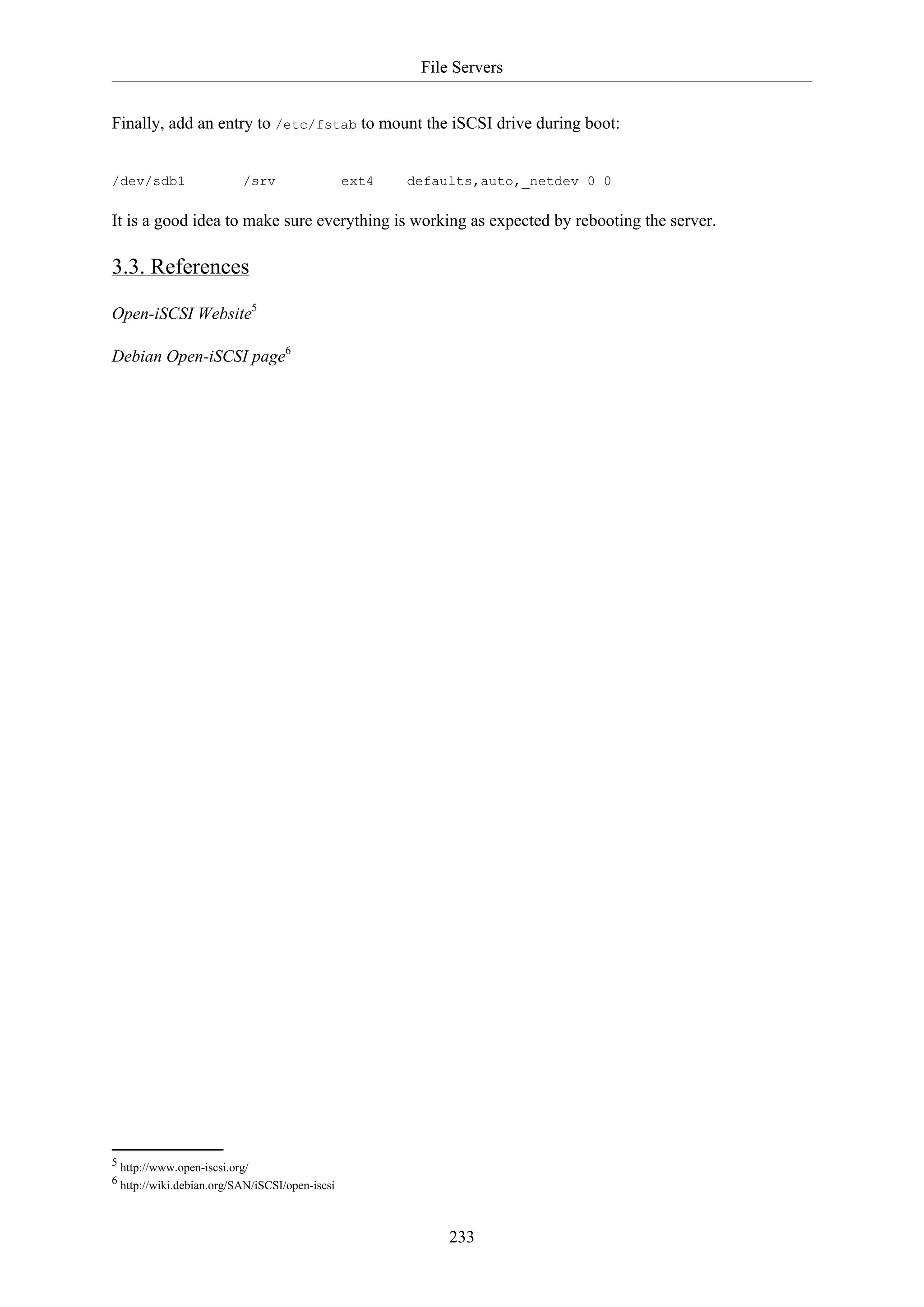 File Servers
Finally, add an entry to /etc/fstab to mount the iSCSI drive during boot:

/dev/sdb1

/srv

ext4

defaults,auto,_netdev 0 0

It is a good idea to make sure everything is working as expected by rebooting the server.

3.3. References
Open-iSCSI Website5
Debian Open-iSCSI page6

5 http://www.open-iscsi.org/
6 http://wiki.debian.org/SAN/iSCSI/open-iscsi

233

 