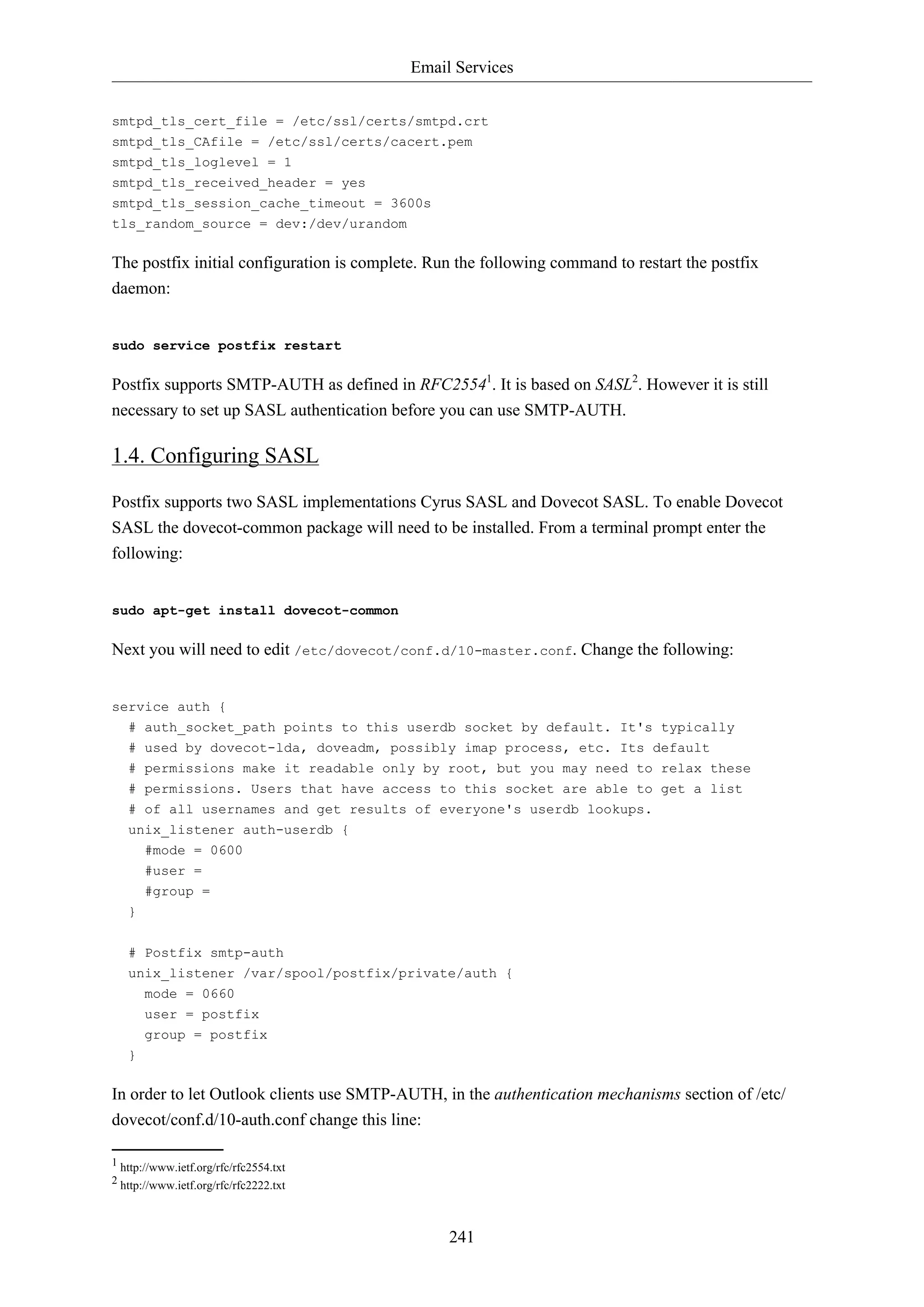 Email Services
smtpd_tls_cert_file = /etc/ssl/certs/smtpd.crt
smtpd_tls_CAfile = /etc/ssl/certs/cacert.pem
smtpd_tls_loglevel = 1
smtpd_tls_received_header = yes
smtpd_tls_session_cache_timeout = 3600s
tls_random_source = dev:/dev/urandom

The postfix initial configuration is complete. Run the following command to restart the postfix
daemon:

sudo service postfix restart

Postfix supports SMTP-AUTH as defined in RFC25541. It is based on SASL2. However it is still
necessary to set up SASL authentication before you can use SMTP-AUTH.

1.4. Configuring SASL
Postfix supports two SASL implementations Cyrus SASL and Dovecot SASL. To enable Dovecot
SASL the dovecot-common package will need to be installed. From a terminal prompt enter the
following:

sudo apt-get install dovecot-common

Next you will need to edit /etc/dovecot/conf.d/10-master.conf. Change the following:

service auth {
# auth_socket_path points to this userdb socket by default. It's typically
# used by dovecot-lda, doveadm, possibly imap process, etc. Its default
# permissions make it readable only by root, but you may need to relax these
# permissions. Users that have access to this socket are able to get a list
# of all usernames and get results of everyone's userdb lookups.
unix_listener auth-userdb {
#mode = 0600
#user =
#group =
}
# Postfix smtp-auth
unix_listener /var/spool/postfix/private/auth {
mode = 0660
user = postfix
group = postfix
}

In order to let Outlook clients use SMTP-AUTH, in the authentication mechanisms section of /etc/
dovecot/conf.d/10-auth.conf change this line:
1 http://www.ietf.org/rfc/rfc2554.txt
2 http://www.ietf.org/rfc/rfc2222.txt

241

 