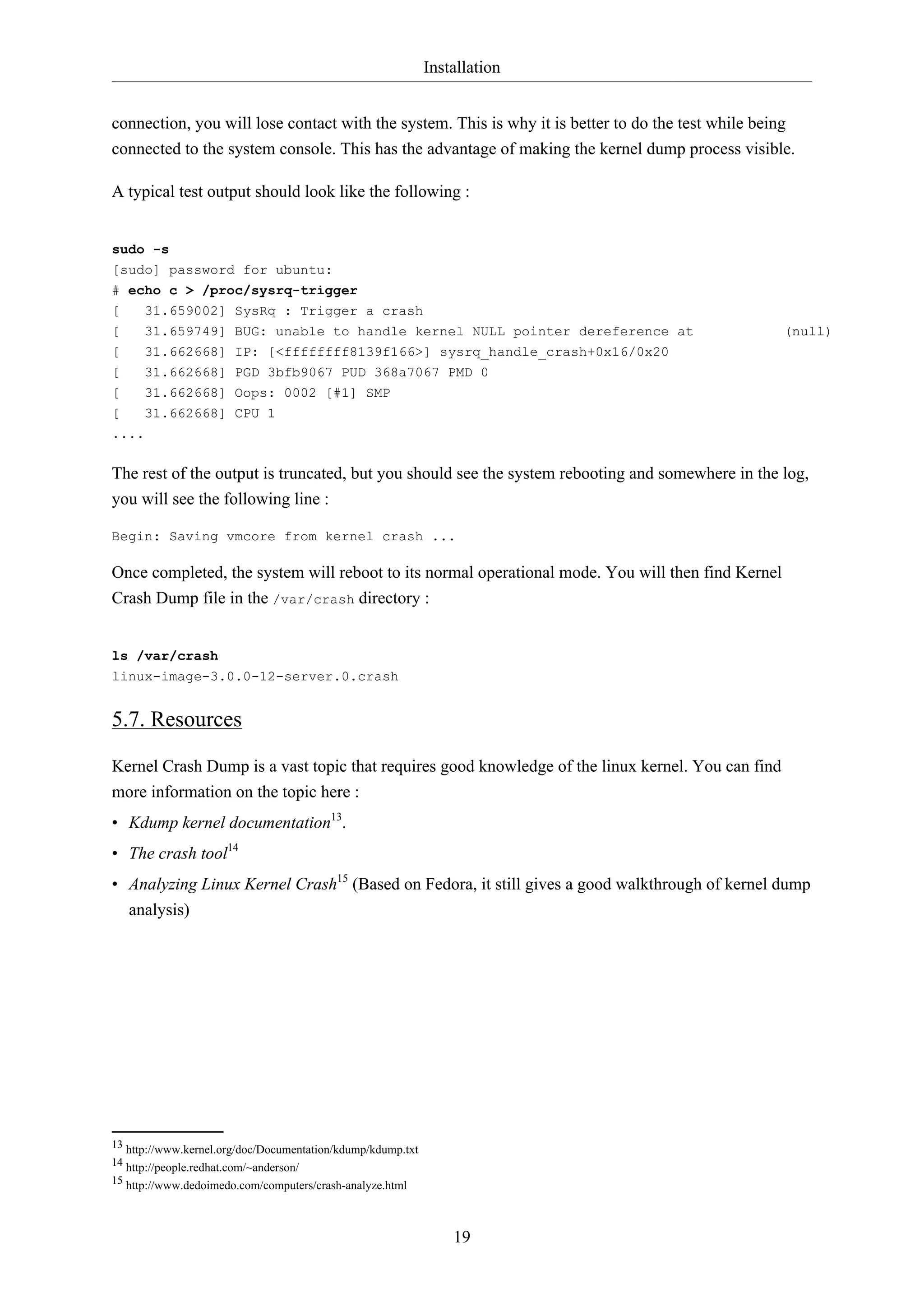 Installation
connection, you will lose contact with the system. This is why it is better to do the test while being
connected to the system console. This has the advantage of making the kernel dump process visible.
A typical test output should look like the following :

sudo -s
[sudo] password for ubuntu:
# echo c > /proc/sysrq-trigger
[
31.659002] SysRq : Trigger a crash
[
[
[
[
[

31.659749]
31.662668]
31.662668]
31.662668]
31.662668]

BUG: unable to handle kernel NULL pointer dereference at
IP: [<ffffffff8139f166>] sysrq_handle_crash+0x16/0x20
PGD 3bfb9067 PUD 368a7067 PMD 0
Oops: 0002 [#1] SMP
CPU 1

(null)

....

The rest of the output is truncated, but you should see the system rebooting and somewhere in the log,
you will see the following line :
Begin: Saving vmcore from kernel crash ...

Once completed, the system will reboot to its normal operational mode. You will then find Kernel
Crash Dump file in the /var/crash directory :

ls /var/crash
linux-image-3.0.0-12-server.0.crash

5.7. Resources
Kernel Crash Dump is a vast topic that requires good knowledge of the linux kernel. You can find
more information on the topic here :
• Kdump kernel documentation13.
• The crash tool14
• Analyzing Linux Kernel Crash15 (Based on Fedora, it still gives a good walkthrough of kernel dump
analysis)

13 http://www.kernel.org/doc/Documentation/kdump/kdump.txt
14 http://people.redhat.com/~anderson/
15 http://www.dedoimedo.com/computers/crash-analyze.html

19

 