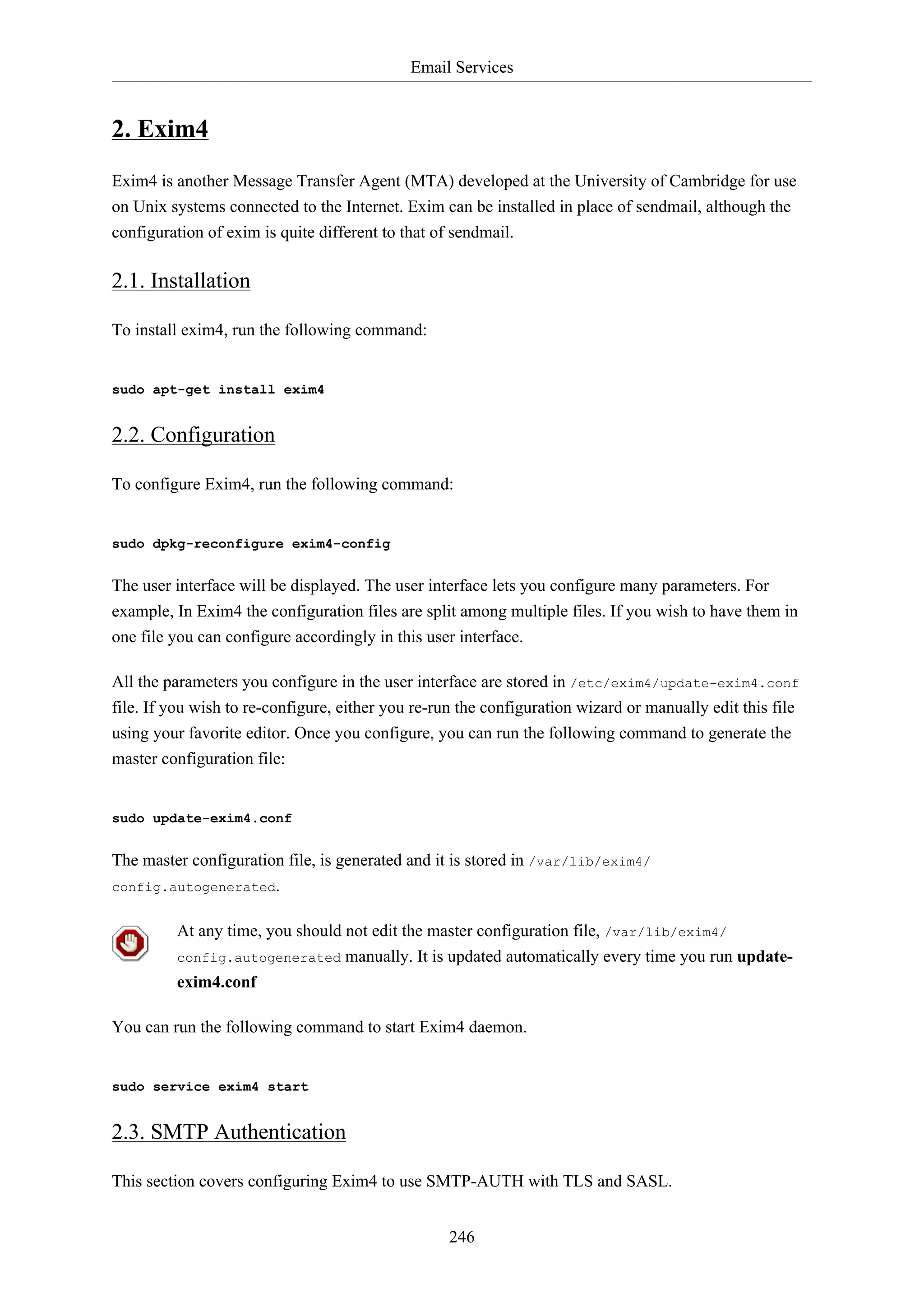 Email Services

2. Exim4
Exim4 is another Message Transfer Agent (MTA) developed at the University of Cambridge for use
on Unix systems connected to the Internet. Exim can be installed in place of sendmail, although the
configuration of exim is quite different to that of sendmail.

2.1. Installation
To install exim4, run the following command:

sudo apt-get install exim4

2.2. Configuration
To configure Exim4, run the following command:

sudo dpkg-reconfigure exim4-config

The user interface will be displayed. The user interface lets you configure many parameters. For
example, In Exim4 the configuration files are split among multiple files. If you wish to have them in
one file you can configure accordingly in this user interface.
All the parameters you configure in the user interface are stored in /etc/exim4/update-exim4.conf
file. If you wish to re-configure, either you re-run the configuration wizard or manually edit this file
using your favorite editor. Once you configure, you can run the following command to generate the
master configuration file:

sudo update-exim4.conf

The master configuration file, is generated and it is stored in /var/lib/exim4/
config.autogenerated.
At any time, you should not edit the master configuration file, /var/lib/exim4/
config.autogenerated manually. It is updated automatically every time you run updateexim4.conf
You can run the following command to start Exim4 daemon.

sudo service exim4 start

2.3. SMTP Authentication
This section covers configuring Exim4 to use SMTP-AUTH with TLS and SASL.
246

 