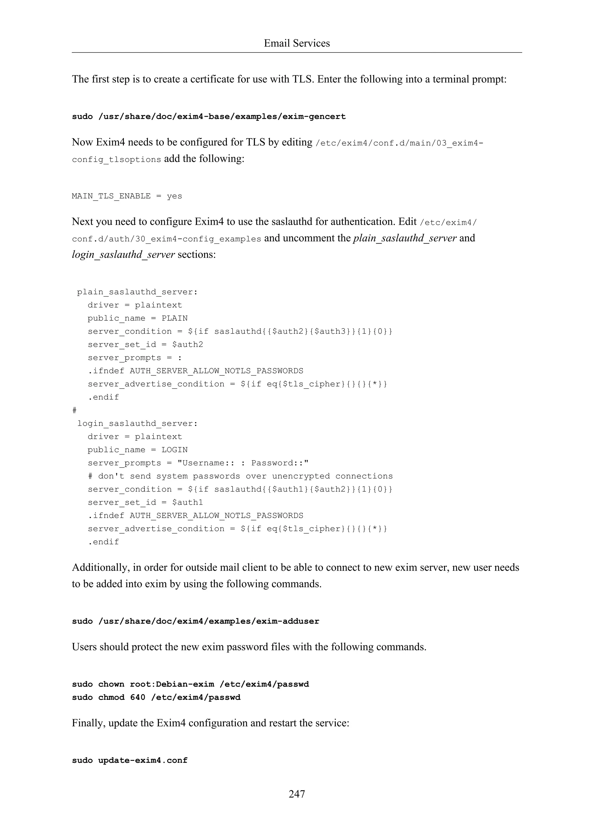 Email Services
The first step is to create a certificate for use with TLS. Enter the following into a terminal prompt:

sudo /usr/share/doc/exim4-base/examples/exim-gencert

Now Exim4 needs to be configured for TLS by editing /etc/exim4/conf.d/main/03_exim4config_tlsoptions add the following:

MAIN_TLS_ENABLE = yes

Next you need to configure Exim4 to use the saslauthd for authentication. Edit /etc/exim4/
conf.d/auth/30_exim4-config_examples and uncomment the plain_saslauthd_server and
login_saslauthd_server sections:

plain_saslauthd_server:
driver = plaintext
public_name = PLAIN
server_condition = ${if saslauthd{{$auth2}{$auth3}}{1}{0}}
server_set_id = $auth2
server_prompts = :
.ifndef AUTH_SERVER_ALLOW_NOTLS_PASSWORDS
server_advertise_condition = ${if eq{$tls_cipher}{}{}{*}}
.endif
#
login_saslauthd_server:
driver = plaintext
public_name = LOGIN
server_prompts = "Username:: : Password::"
# don't send system passwords over unencrypted connections
server_condition = ${if saslauthd{{$auth1}{$auth2}}{1}{0}}
server_set_id = $auth1
.ifndef AUTH_SERVER_ALLOW_NOTLS_PASSWORDS
server_advertise_condition = ${if eq{$tls_cipher}{}{}{*}}
.endif

Additionally, in order for outside mail client to be able to connect to new exim server, new user needs
to be added into exim by using the following commands.

sudo /usr/share/doc/exim4/examples/exim-adduser

Users should protect the new exim password files with the following commands.

sudo chown root:Debian-exim /etc/exim4/passwd
sudo chmod 640 /etc/exim4/passwd

Finally, update the Exim4 configuration and restart the service:

sudo update-exim4.conf

247

 