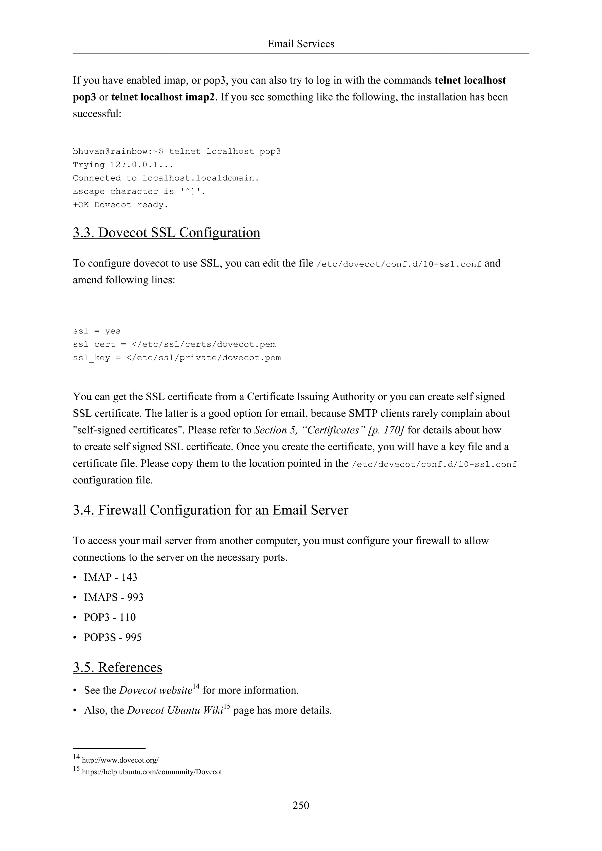 Email Services
If you have enabled imap, or pop3, you can also try to log in with the commands telnet localhost
pop3 or telnet localhost imap2. If you see something like the following, the installation has been
successful:

bhuvan@rainbow:~$ telnet localhost pop3
Trying 127.0.0.1...
Connected to localhost.localdomain.
Escape character is '^]'.
+OK Dovecot ready.

3.3. Dovecot SSL Configuration
To configure dovecot to use SSL, you can edit the file /etc/dovecot/conf.d/10-ssl.conf and
amend following lines:

ssl = yes
ssl_cert = </etc/ssl/certs/dovecot.pem
ssl_key = </etc/ssl/private/dovecot.pem

You can get the SSL certificate from a Certificate Issuing Authority or you can create self signed
SSL certificate. The latter is a good option for email, because SMTP clients rarely complain about
"self-signed certificates". Please refer to Section 5, “Certificates” [p. 170] for details about how
to create self signed SSL certificate. Once you create the certificate, you will have a key file and a
certificate file. Please copy them to the location pointed in the /etc/dovecot/conf.d/10-ssl.conf
configuration file.

3.4. Firewall Configuration for an Email Server
To access your mail server from another computer, you must configure your firewall to allow
connections to the server on the necessary ports.
• IMAP - 143
• IMAPS - 993
• POP3 - 110
• POP3S - 995

3.5. References
• See the Dovecot website14 for more information.
• Also, the Dovecot Ubuntu Wiki15 page has more details.

14 http://www.dovecot.org/
15 https://help.ubuntu.com/community/Dovecot

250

 