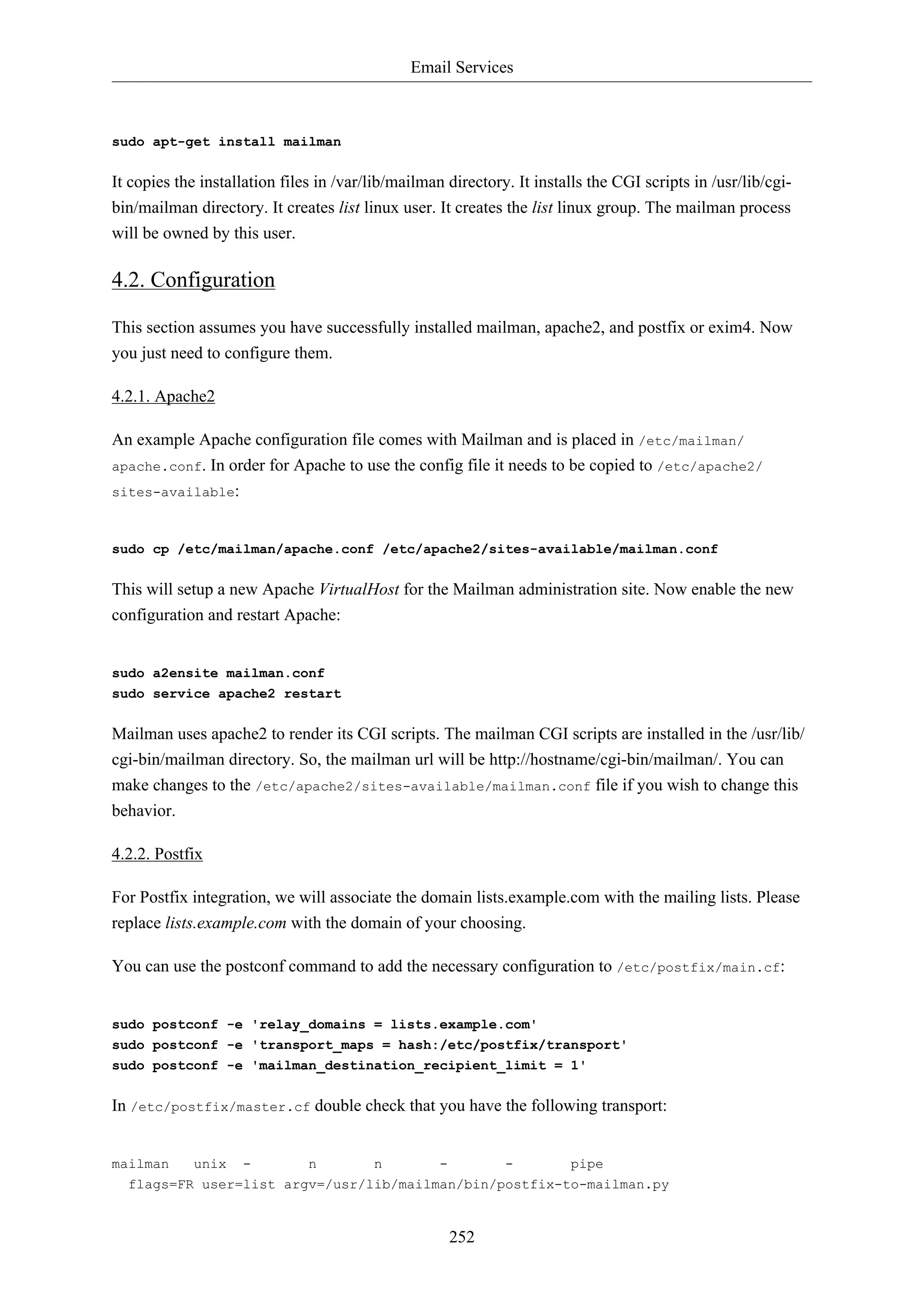 Email Services

sudo apt-get install mailman

It copies the installation files in /var/lib/mailman directory. It installs the CGI scripts in /usr/lib/cgibin/mailman directory. It creates list linux user. It creates the list linux group. The mailman process
will be owned by this user.

4.2. Configuration
This section assumes you have successfully installed mailman, apache2, and postfix or exim4. Now
you just need to configure them.
4.2.1. Apache2
An example Apache configuration file comes with Mailman and is placed in /etc/mailman/
apache.conf. In order for Apache to use the config file it needs to be copied to /etc/apache2/
sites-available:

sudo cp /etc/mailman/apache.conf /etc/apache2/sites-available/mailman.conf

This will setup a new Apache VirtualHost for the Mailman administration site. Now enable the new
configuration and restart Apache:

sudo a2ensite mailman.conf
sudo service apache2 restart

Mailman uses apache2 to render its CGI scripts. The mailman CGI scripts are installed in the /usr/lib/
cgi-bin/mailman directory. So, the mailman url will be http://hostname/cgi-bin/mailman/. You can
make changes to the /etc/apache2/sites-available/mailman.conf file if you wish to change this
behavior.
4.2.2. Postfix
For Postfix integration, we will associate the domain lists.example.com with the mailing lists. Please
replace lists.example.com with the domain of your choosing.
You can use the postconf command to add the necessary configuration to /etc/postfix/main.cf:

sudo postconf -e 'relay_domains = lists.example.com'
sudo postconf -e 'transport_maps = hash:/etc/postfix/transport'
sudo postconf -e 'mailman_destination_recipient_limit = 1'

In /etc/postfix/master.cf double check that you have the following transport:

mailman

unix

-

n

n

-

-

pipe

flags=FR user=list argv=/usr/lib/mailman/bin/postfix-to-mailman.py

252

 