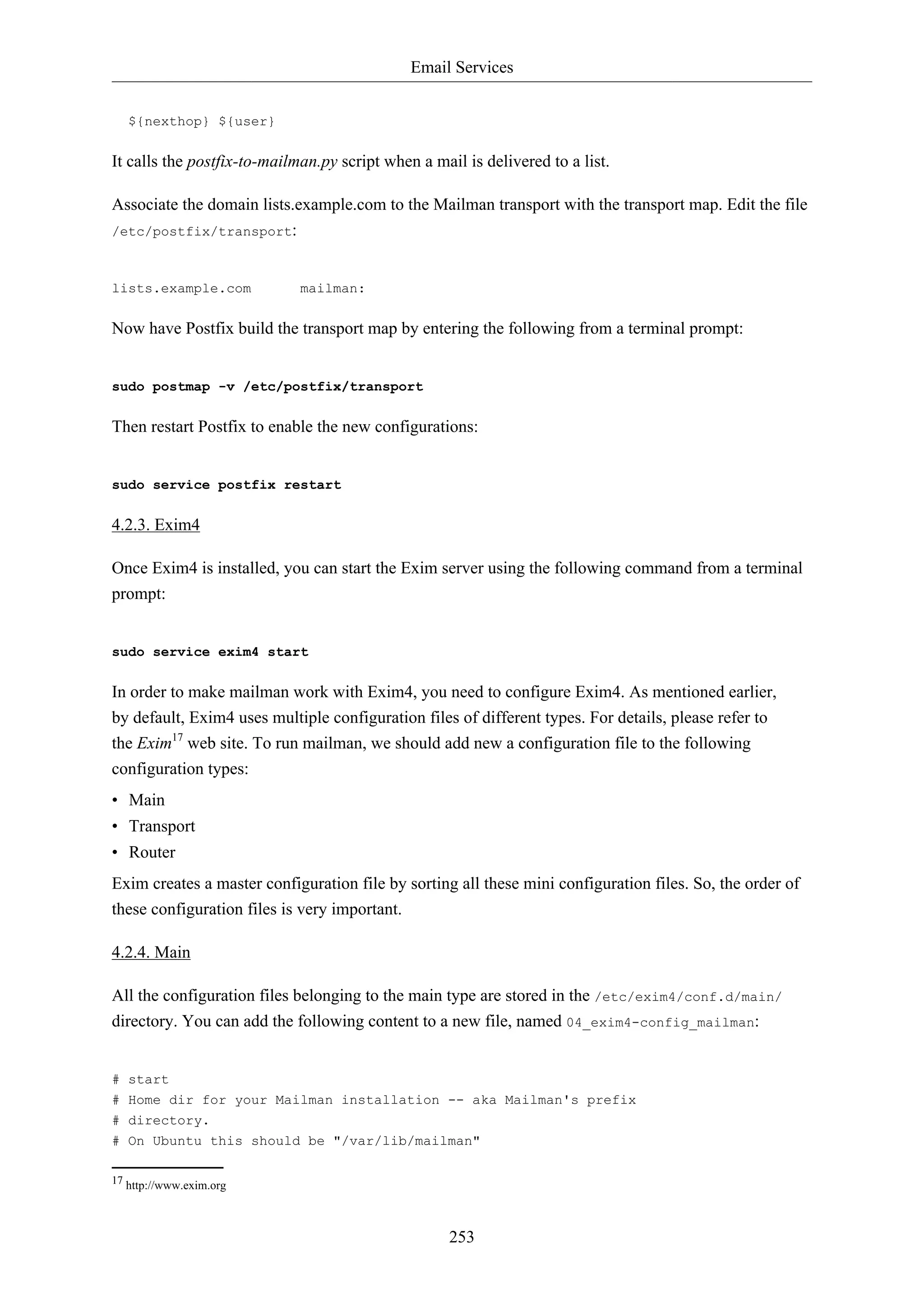 Email Services
${nexthop} ${user}

It calls the postfix-to-mailman.py script when a mail is delivered to a list.
Associate the domain lists.example.com to the Mailman transport with the transport map. Edit the file
/etc/postfix/transport:

lists.example.com

mailman:

Now have Postfix build the transport map by entering the following from a terminal prompt:

sudo postmap -v /etc/postfix/transport

Then restart Postfix to enable the new configurations:

sudo service postfix restart

4.2.3. Exim4
Once Exim4 is installed, you can start the Exim server using the following command from a terminal
prompt:

sudo service exim4 start

In order to make mailman work with Exim4, you need to configure Exim4. As mentioned earlier,
by default, Exim4 uses multiple configuration files of different types. For details, please refer to
the Exim17 web site. To run mailman, we should add new a configuration file to the following
configuration types:
• Main
• Transport
• Router
Exim creates a master configuration file by sorting all these mini configuration files. So, the order of
these configuration files is very important.
4.2.4. Main
All the configuration files belonging to the main type are stored in the /etc/exim4/conf.d/main/
directory. You can add the following content to a new file, named 04_exim4-config_mailman:

# start
# Home dir for your Mailman installation -- aka Mailman's prefix
# directory.
# On Ubuntu this should be "/var/lib/mailman"
17 http://www.exim.org

253

 