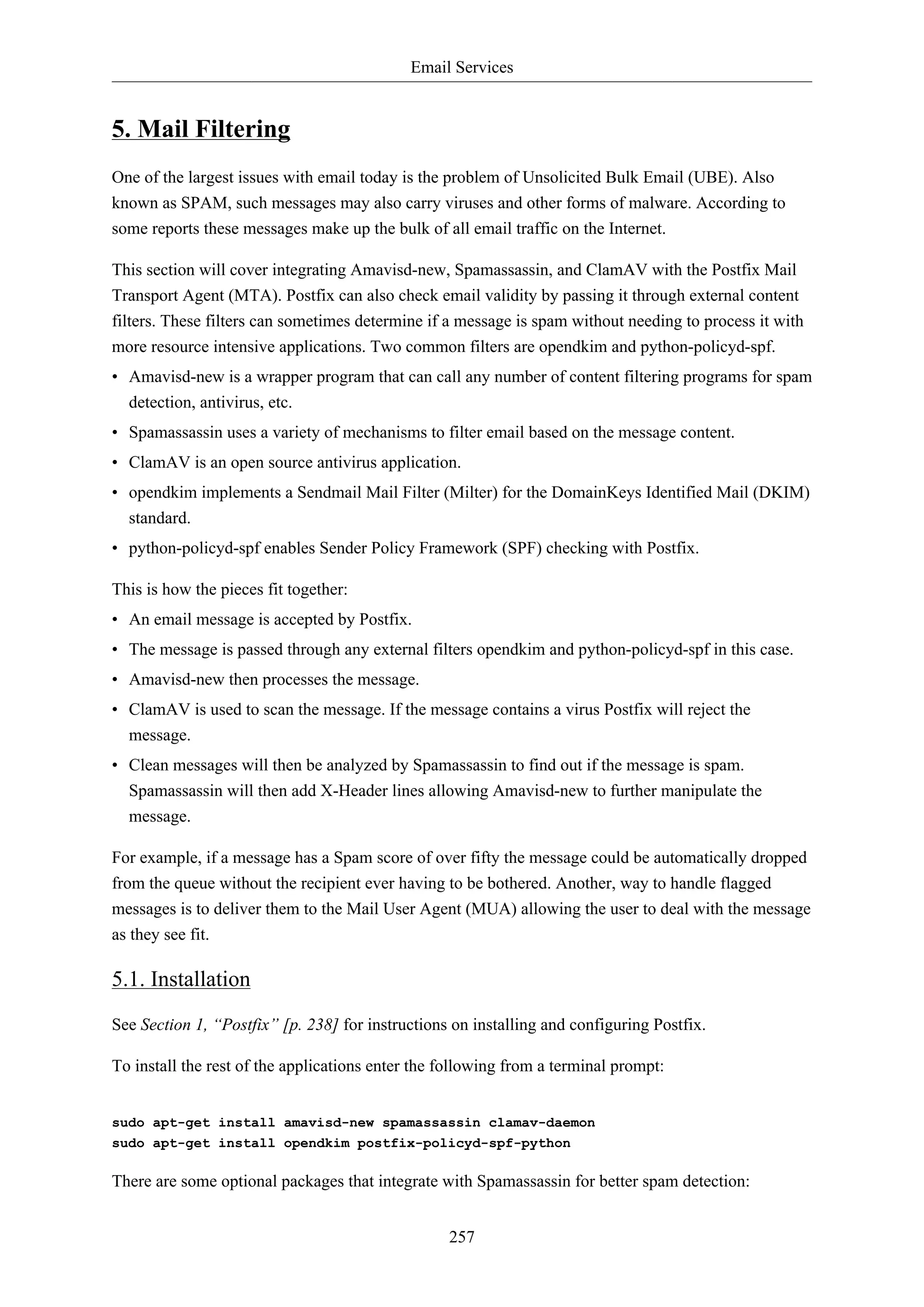 Email Services

5. Mail Filtering
One of the largest issues with email today is the problem of Unsolicited Bulk Email (UBE). Also
known as SPAM, such messages may also carry viruses and other forms of malware. According to
some reports these messages make up the bulk of all email traffic on the Internet.
This section will cover integrating Amavisd-new, Spamassassin, and ClamAV with the Postfix Mail
Transport Agent (MTA). Postfix can also check email validity by passing it through external content
filters. These filters can sometimes determine if a message is spam without needing to process it with
more resource intensive applications. Two common filters are opendkim and python-policyd-spf.
• Amavisd-new is a wrapper program that can call any number of content filtering programs for spam
detection, antivirus, etc.
• Spamassassin uses a variety of mechanisms to filter email based on the message content.
• ClamAV is an open source antivirus application.
• opendkim implements a Sendmail Mail Filter (Milter) for the DomainKeys Identified Mail (DKIM)
standard.
• python-policyd-spf enables Sender Policy Framework (SPF) checking with Postfix.
This is how the pieces fit together:
• An email message is accepted by Postfix.
• The message is passed through any external filters opendkim and python-policyd-spf in this case.
• Amavisd-new then processes the message.
• ClamAV is used to scan the message. If the message contains a virus Postfix will reject the
message.
• Clean messages will then be analyzed by Spamassassin to find out if the message is spam.
Spamassassin will then add X-Header lines allowing Amavisd-new to further manipulate the
message.
For example, if a message has a Spam score of over fifty the message could be automatically dropped
from the queue without the recipient ever having to be bothered. Another, way to handle flagged
messages is to deliver them to the Mail User Agent (MUA) allowing the user to deal with the message
as they see fit.

5.1. Installation
See Section 1, “Postfix” [p. 238] for instructions on installing and configuring Postfix.
To install the rest of the applications enter the following from a terminal prompt:

sudo apt-get install amavisd-new spamassassin clamav-daemon
sudo apt-get install opendkim postfix-policyd-spf-python

There are some optional packages that integrate with Spamassassin for better spam detection:
257

 