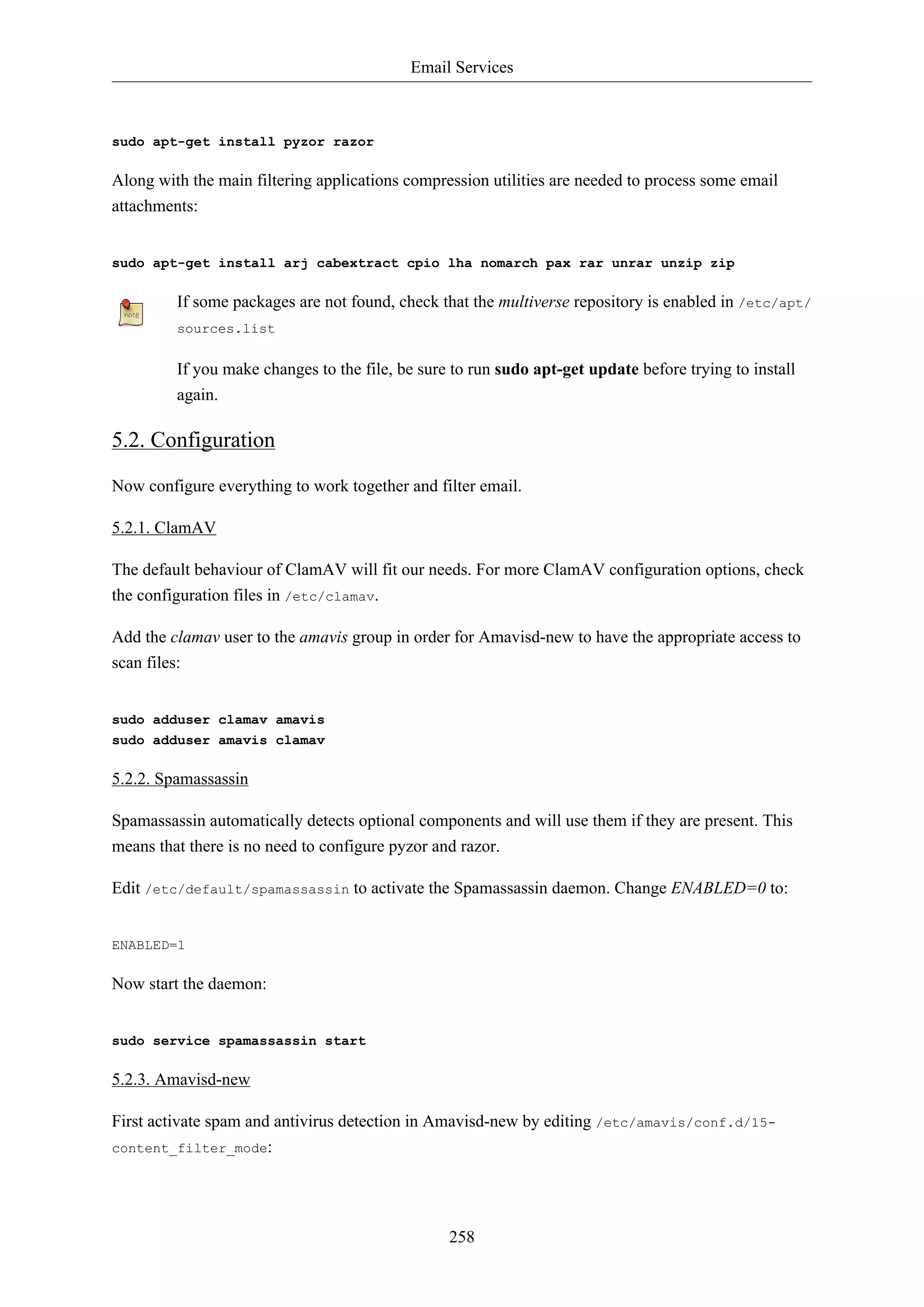 Email Services

sudo apt-get install pyzor razor

Along with the main filtering applications compression utilities are needed to process some email
attachments:

sudo apt-get install arj cabextract cpio lha nomarch pax rar unrar unzip zip

If some packages are not found, check that the multiverse repository is enabled in /etc/apt/
sources.list

If you make changes to the file, be sure to run sudo apt-get update before trying to install
again.

5.2. Configuration
Now configure everything to work together and filter email.
5.2.1. ClamAV
The default behaviour of ClamAV will fit our needs. For more ClamAV configuration options, check
the configuration files in /etc/clamav.
Add the clamav user to the amavis group in order for Amavisd-new to have the appropriate access to
scan files:

sudo adduser clamav amavis
sudo adduser amavis clamav

5.2.2. Spamassassin
Spamassassin automatically detects optional components and will use them if they are present. This
means that there is no need to configure pyzor and razor.
Edit /etc/default/spamassassin to activate the Spamassassin daemon. Change ENABLED=0 to:

ENABLED=1

Now start the daemon:

sudo service spamassassin start

5.2.3. Amavisd-new
First activate spam and antivirus detection in Amavisd-new by editing /etc/amavis/conf.d/15content_filter_mode:

258

 