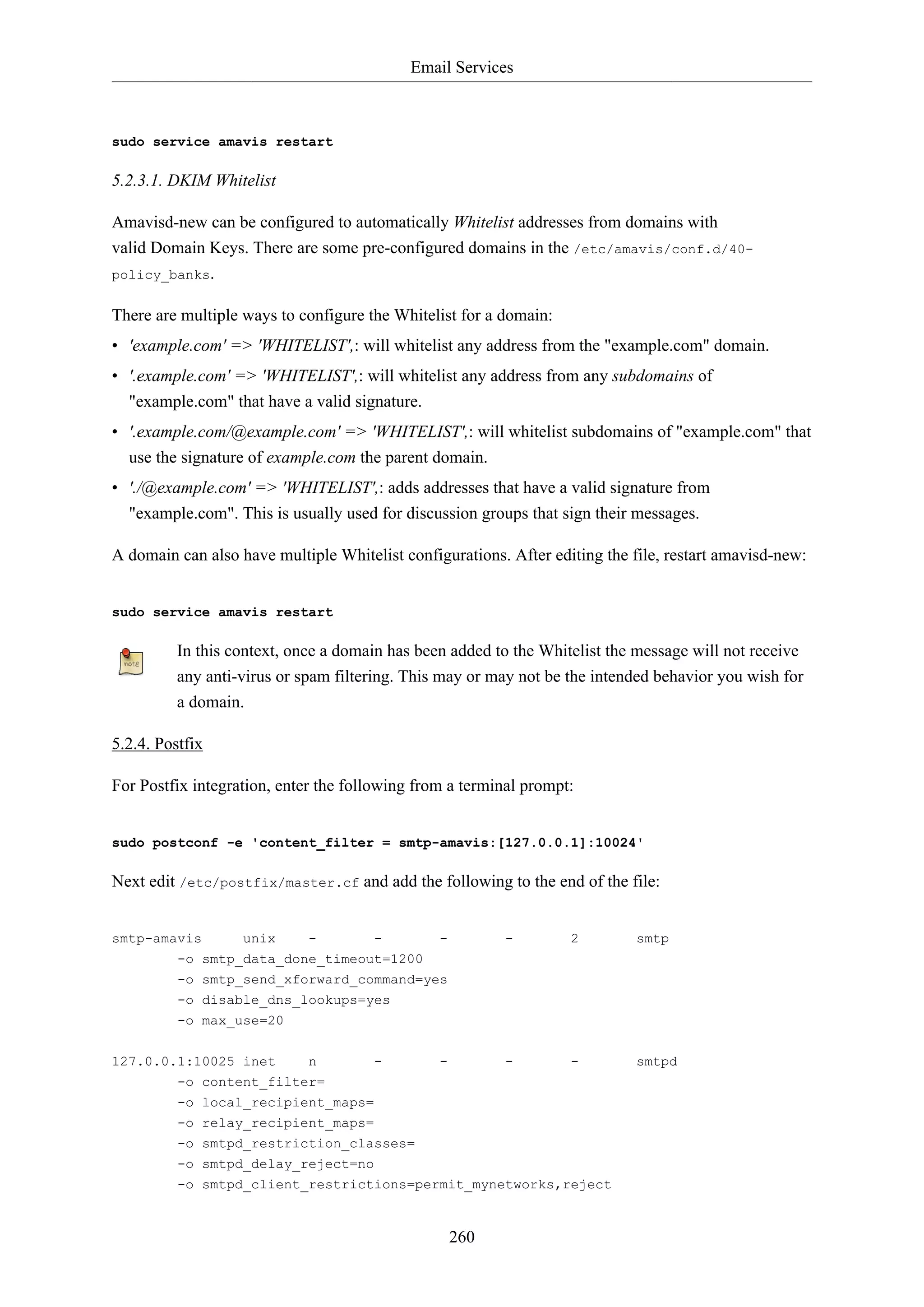 Email Services

sudo service amavis restart

5.2.3.1. DKIM Whitelist
Amavisd-new can be configured to automatically Whitelist addresses from domains with
valid Domain Keys. There are some pre-configured domains in the /etc/amavis/conf.d/40policy_banks.
There are multiple ways to configure the Whitelist for a domain:
• 'example.com' => 'WHITELIST',: will whitelist any address from the "example.com" domain.
• '.example.com' => 'WHITELIST',: will whitelist any address from any subdomains of
"example.com" that have a valid signature.
• '.example.com/@example.com' => 'WHITELIST',: will whitelist subdomains of "example.com" that
use the signature of example.com the parent domain.
• './@example.com' => 'WHITELIST',: adds addresses that have a valid signature from
"example.com". This is usually used for discussion groups that sign their messages.
A domain can also have multiple Whitelist configurations. After editing the file, restart amavisd-new:

sudo service amavis restart

In this context, once a domain has been added to the Whitelist the message will not receive
any anti-virus or spam filtering. This may or may not be the intended behavior you wish for
a domain.
5.2.4. Postfix
For Postfix integration, enter the following from a terminal prompt:

sudo postconf -e 'content_filter = smtp-amavis:[127.0.0.1]:10024'

Next edit /etc/postfix/master.cf and add the following to the end of the file:

smtp-amavis

unix

-

-

-

-

2

smtp

-

-

smtpd

-o smtp_data_done_timeout=1200
-o smtp_send_xforward_command=yes
-o disable_dns_lookups=yes
-o max_use=20
127.0.0.1:10025 inet

n

-

-

-o content_filter=
-o local_recipient_maps=
-o relay_recipient_maps=
-o smtpd_restriction_classes=
-o smtpd_delay_reject=no
-o smtpd_client_restrictions=permit_mynetworks,reject

260

 