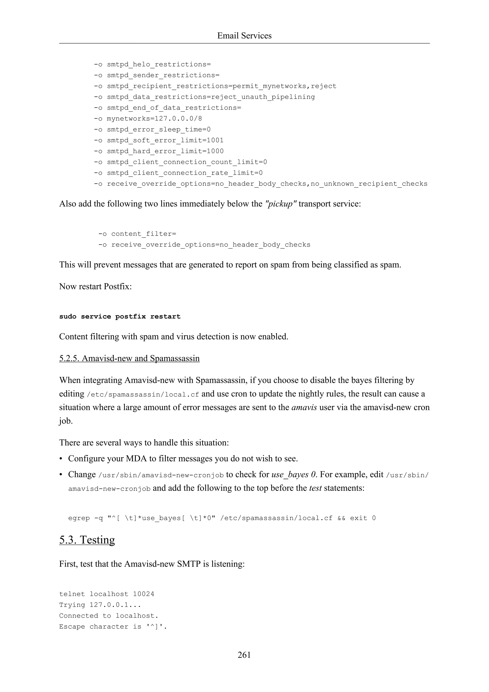 Email Services
-o smtpd_helo_restrictions=
-o smtpd_sender_restrictions=
-o smtpd_recipient_restrictions=permit_mynetworks,reject
-o smtpd_data_restrictions=reject_unauth_pipelining
-o smtpd_end_of_data_restrictions=
-o mynetworks=127.0.0.0/8
-o smtpd_error_sleep_time=0
-o smtpd_soft_error_limit=1001
-o smtpd_hard_error_limit=1000
-o smtpd_client_connection_count_limit=0
-o smtpd_client_connection_rate_limit=0
-o receive_override_options=no_header_body_checks,no_unknown_recipient_checks

Also add the following two lines immediately below the "pickup" transport service:

-o content_filter=
-o receive_override_options=no_header_body_checks

This will prevent messages that are generated to report on spam from being classified as spam.
Now restart Postfix:

sudo service postfix restart

Content filtering with spam and virus detection is now enabled.
5.2.5. Amavisd-new and Spamassassin
When integrating Amavisd-new with Spamassassin, if you choose to disable the bayes filtering by
editing /etc/spamassassin/local.cf and use cron to update the nightly rules, the result can cause a
situation where a large amount of error messages are sent to the amavis user via the amavisd-new cron
job.
There are several ways to handle this situation:
• Configure your MDA to filter messages you do not wish to see.
• Change /usr/sbin/amavisd-new-cronjob to check for use_bayes 0. For example, edit /usr/sbin/
amavisd-new-cronjob and add the following to the top before the test statements:

egrep -q "^[ t]*use_bayes[ t]*0" /etc/spamassassin/local.cf && exit 0

5.3. Testing
First, test that the Amavisd-new SMTP is listening:

telnet localhost 10024
Trying 127.0.0.1...
Connected to localhost.
Escape character is '^]'.

261

 