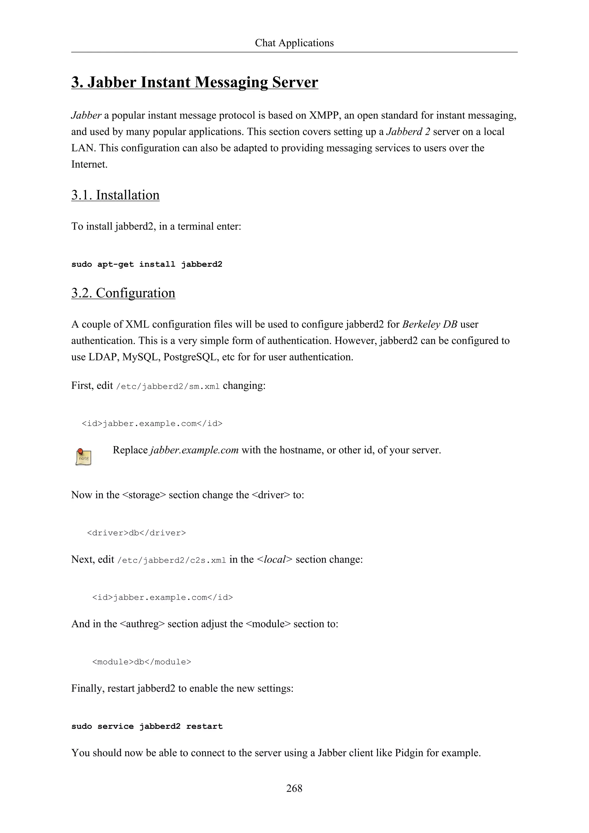 Chat Applications

3. Jabber Instant Messaging Server
Jabber a popular instant message protocol is based on XMPP, an open standard for instant messaging,
and used by many popular applications. This section covers setting up a Jabberd 2 server on a local
LAN. This configuration can also be adapted to providing messaging services to users over the
Internet.

3.1. Installation
To install jabberd2, in a terminal enter:

sudo apt-get install jabberd2

3.2. Configuration
A couple of XML configuration files will be used to configure jabberd2 for Berkeley DB user
authentication. This is a very simple form of authentication. However, jabberd2 can be configured to
use LDAP, MySQL, PostgreSQL, etc for for user authentication.
First, edit /etc/jabberd2/sm.xml changing:

<id>jabber.example.com</id>

Replace jabber.example.com with the hostname, or other id, of your server.

Now in the <storage> section change the <driver> to:

<driver>db</driver>

Next, edit /etc/jabberd2/c2s.xml in the <local> section change:

<id>jabber.example.com</id>

And in the <authreg> section adjust the <module> section to:

<module>db</module>

Finally, restart jabberd2 to enable the new settings:

sudo service jabberd2 restart

You should now be able to connect to the server using a Jabber client like Pidgin for example.
268

 