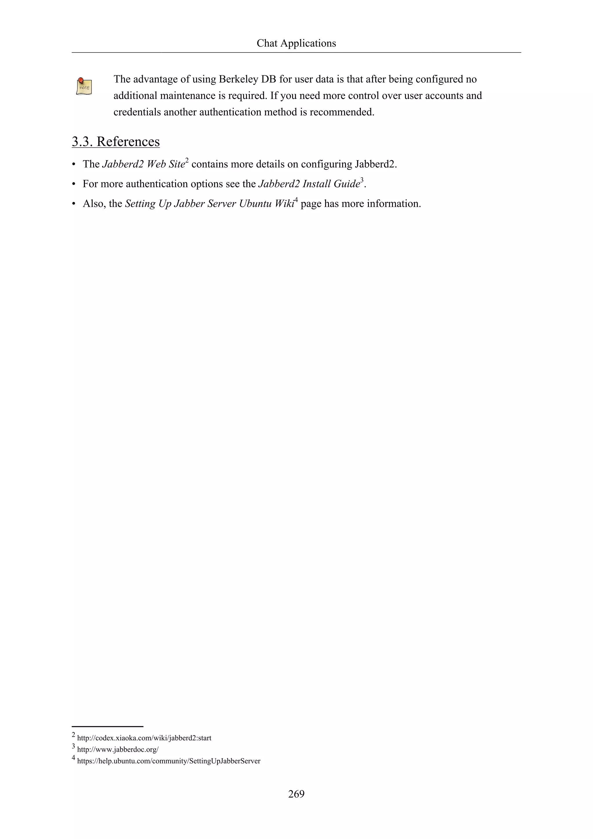 Chat Applications
The advantage of using Berkeley DB for user data is that after being configured no
additional maintenance is required. If you need more control over user accounts and
credentials another authentication method is recommended.

3.3. References
• The Jabberd2 Web Site2 contains more details on configuring Jabberd2.
• For more authentication options see the Jabberd2 Install Guide3.
• Also, the Setting Up Jabber Server Ubuntu Wiki4 page has more information.

2 http://codex.xiaoka.com/wiki/jabberd2:start
3 http://www.jabberdoc.org/
4 https://help.ubuntu.com/community/SettingUpJabberServer

269

 