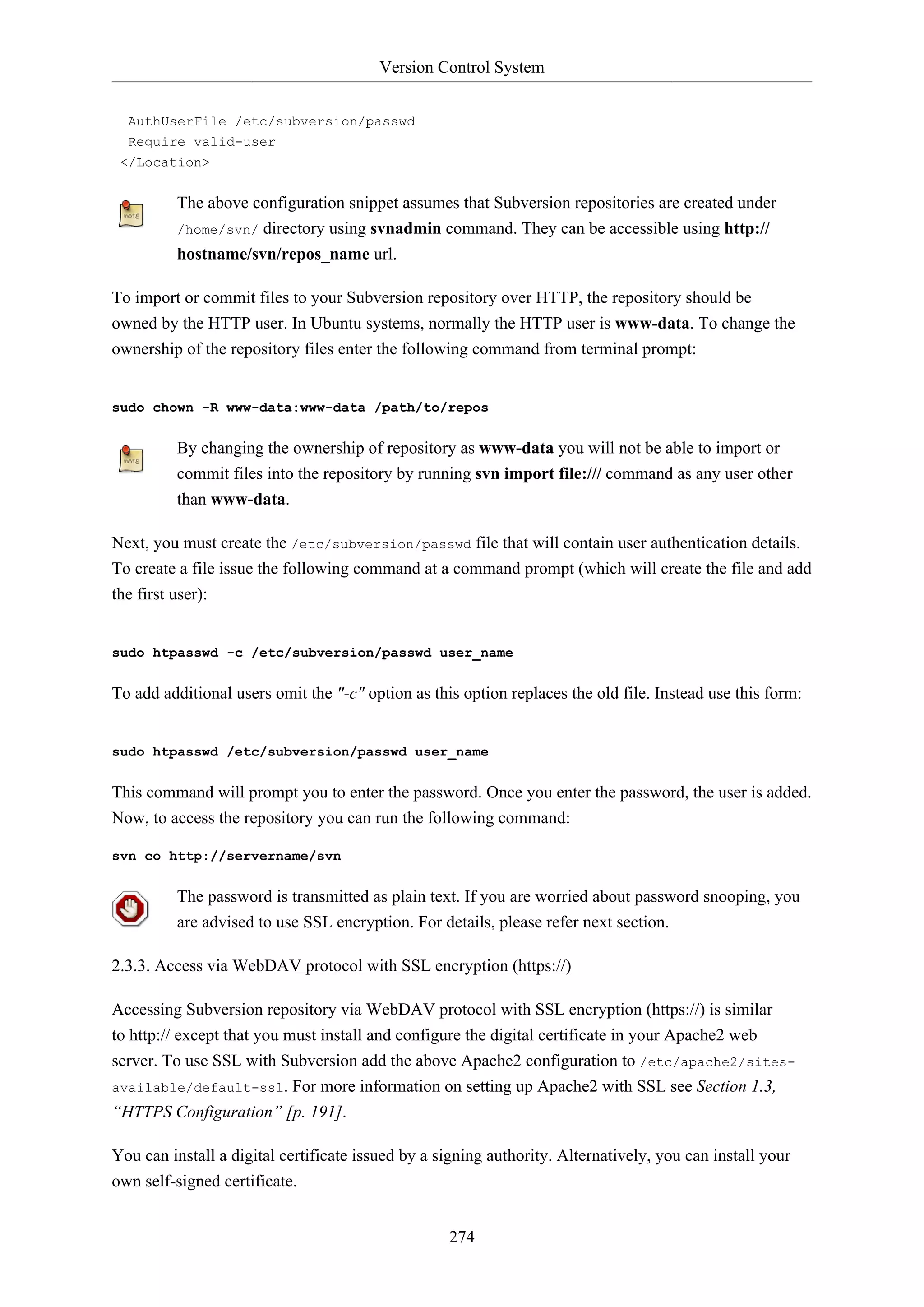 Version Control System
AuthUserFile /etc/subversion/passwd
Require valid-user
</Location>

The above configuration snippet assumes that Subversion repositories are created under
/home/svn/ directory using svnadmin command. They can be accessible using http://
hostname/svn/repos_name url.
To import or commit files to your Subversion repository over HTTP, the repository should be
owned by the HTTP user. In Ubuntu systems, normally the HTTP user is www-data. To change the
ownership of the repository files enter the following command from terminal prompt:

sudo chown -R www-data:www-data /path/to/repos

By changing the ownership of repository as www-data you will not be able to import or
commit files into the repository by running svn import file:/// command as any user other
than www-data.
Next, you must create the /etc/subversion/passwd file that will contain user authentication details.
To create a file issue the following command at a command prompt (which will create the file and add
the first user):

sudo htpasswd -c /etc/subversion/passwd user_name

To add additional users omit the "-c" option as this option replaces the old file. Instead use this form:

sudo htpasswd /etc/subversion/passwd user_name

This command will prompt you to enter the password. Once you enter the password, the user is added.
Now, to access the repository you can run the following command:
svn co http://servername/svn

The password is transmitted as plain text. If you are worried about password snooping, you
are advised to use SSL encryption. For details, please refer next section.
2.3.3. Access via WebDAV protocol with SSL encryption (https://)
Accessing Subversion repository via WebDAV protocol with SSL encryption (https://) is similar
to http:// except that you must install and configure the digital certificate in your Apache2 web
server. To use SSL with Subversion add the above Apache2 configuration to /etc/apache2/sitesavailable/default-ssl. For more information on setting up Apache2 with SSL see Section 1.3,
“HTTPS Configuration” [p. 191].
You can install a digital certificate issued by a signing authority. Alternatively, you can install your
own self-signed certificate.
274

 