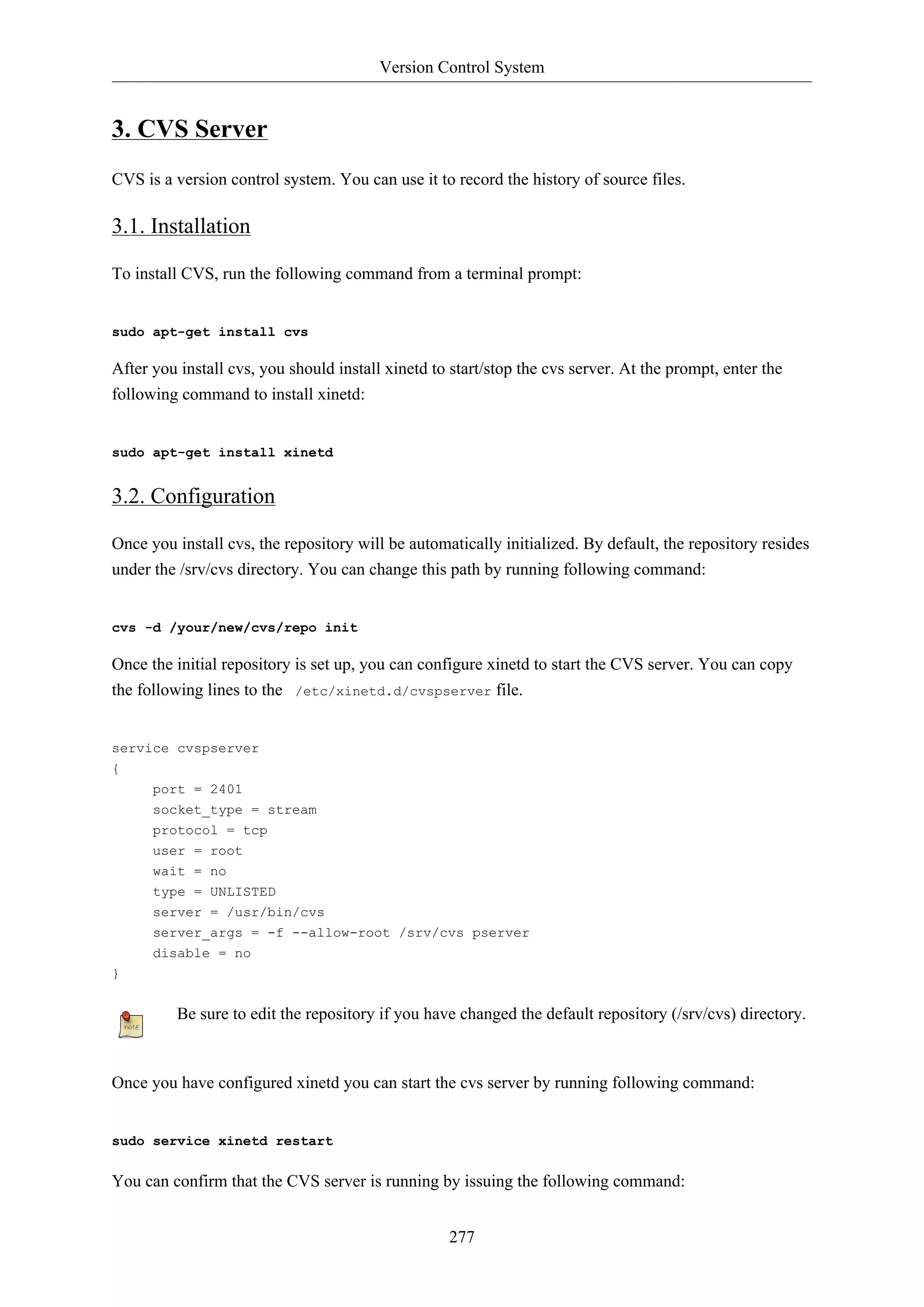 Version Control System

3. CVS Server
CVS is a version control system. You can use it to record the history of source files.

3.1. Installation
To install CVS, run the following command from a terminal prompt:

sudo apt-get install cvs

After you install cvs, you should install xinetd to start/stop the cvs server. At the prompt, enter the
following command to install xinetd:

sudo apt-get install xinetd

3.2. Configuration
Once you install cvs, the repository will be automatically initialized. By default, the repository resides
under the /srv/cvs directory. You can change this path by running following command:

cvs -d /your/new/cvs/repo init

Once the initial repository is set up, you can configure xinetd to start the CVS server. You can copy
the following lines to the /etc/xinetd.d/cvspserver file.

service cvspserver
{
port = 2401
socket_type = stream
protocol = tcp
user = root
wait = no
type = UNLISTED
server = /usr/bin/cvs
server_args = -f --allow-root /srv/cvs pserver
disable = no
}

Be sure to edit the repository if you have changed the default repository (/srv/cvs) directory.

Once you have configured xinetd you can start the cvs server by running following command:

sudo service xinetd restart

You can confirm that the CVS server is running by issuing the following command:
277

 