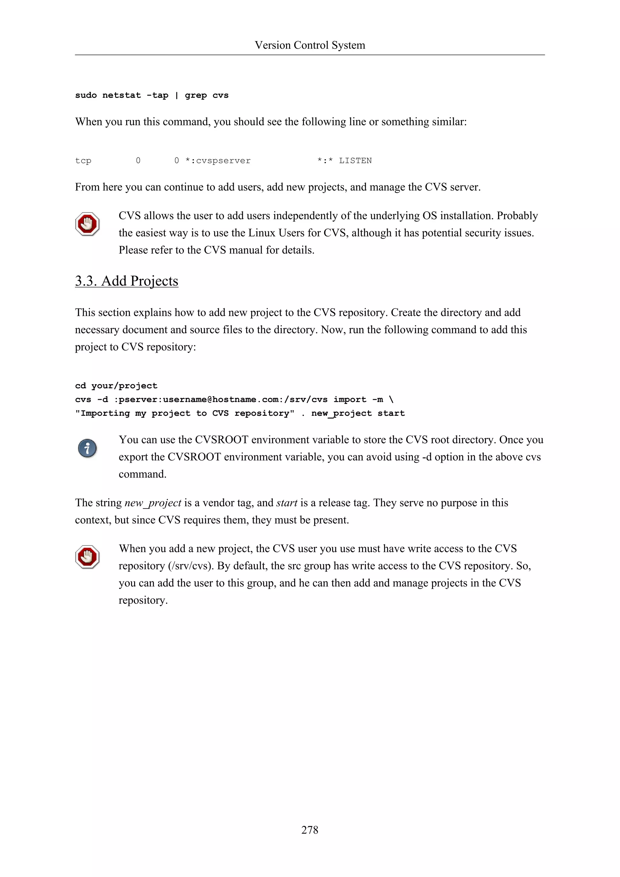 Version Control System

sudo netstat -tap | grep cvs

When you run this command, you should see the following line or something similar:

tcp

0

0 *:cvspserver

*:* LISTEN

From here you can continue to add users, add new projects, and manage the CVS server.
CVS allows the user to add users independently of the underlying OS installation. Probably
the easiest way is to use the Linux Users for CVS, although it has potential security issues.
Please refer to the CVS manual for details.

3.3. Add Projects
This section explains how to add new project to the CVS repository. Create the directory and add
necessary document and source files to the directory. Now, run the following command to add this
project to CVS repository:

cd your/project
cvs -d :pserver:username@hostname.com:/srv/cvs import -m 
"Importing my project to CVS repository" . new_project start

You can use the CVSROOT environment variable to store the CVS root directory. Once you
export the CVSROOT environment variable, you can avoid using -d option in the above cvs
command.
The string new_project is a vendor tag, and start is a release tag. They serve no purpose in this
context, but since CVS requires them, they must be present.
When you add a new project, the CVS user you use must have write access to the CVS
repository (/srv/cvs). By default, the src group has write access to the CVS repository. So,
you can add the user to this group, and he can then add and manage projects in the CVS
repository.

278

 