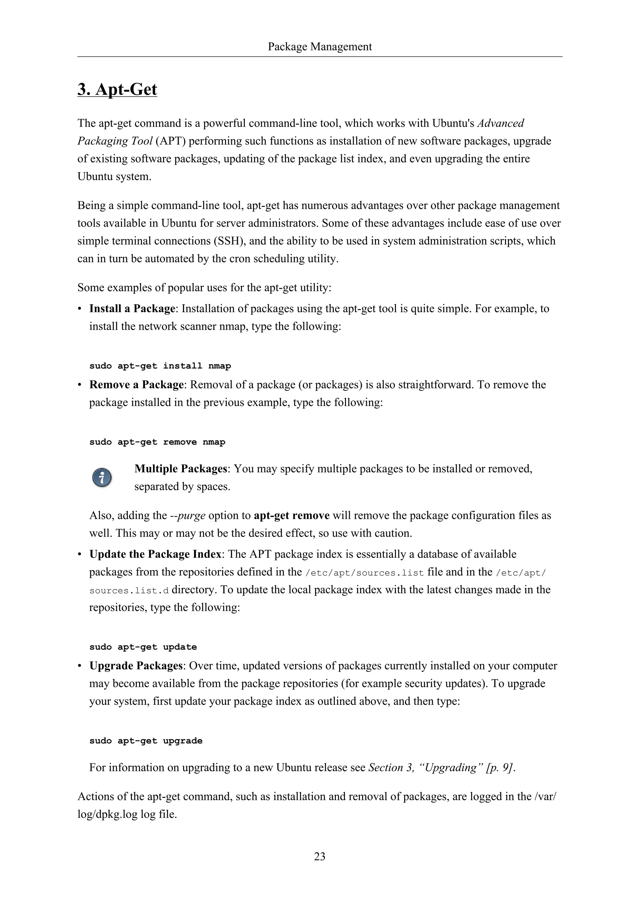 Package Management

3. Apt-Get
The apt-get command is a powerful command-line tool, which works with Ubuntu's Advanced
Packaging Tool (APT) performing such functions as installation of new software packages, upgrade
of existing software packages, updating of the package list index, and even upgrading the entire
Ubuntu system.
Being a simple command-line tool, apt-get has numerous advantages over other package management
tools available in Ubuntu for server administrators. Some of these advantages include ease of use over
simple terminal connections (SSH), and the ability to be used in system administration scripts, which
can in turn be automated by the cron scheduling utility.
Some examples of popular uses for the apt-get utility:
• Install a Package: Installation of packages using the apt-get tool is quite simple. For example, to
install the network scanner nmap, type the following:

sudo apt-get install nmap

• Remove a Package: Removal of a package (or packages) is also straightforward. To remove the
package installed in the previous example, type the following:

sudo apt-get remove nmap

Multiple Packages: You may specify multiple packages to be installed or removed,
separated by spaces.
Also, adding the --purge option to apt-get remove will remove the package configuration files as
well. This may or may not be the desired effect, so use with caution.
• Update the Package Index: The APT package index is essentially a database of available
packages from the repositories defined in the /etc/apt/sources.list file and in the /etc/apt/
sources.list.d directory. To update the local package index with the latest changes made in the
repositories, type the following:

sudo apt-get update

• Upgrade Packages: Over time, updated versions of packages currently installed on your computer
may become available from the package repositories (for example security updates). To upgrade
your system, first update your package index as outlined above, and then type:

sudo apt-get upgrade

For information on upgrading to a new Ubuntu release see Section 3, “Upgrading” [p. 9].
Actions of the apt-get command, such as installation and removal of packages, are logged in the /var/
log/dpkg.log log file.

23

 