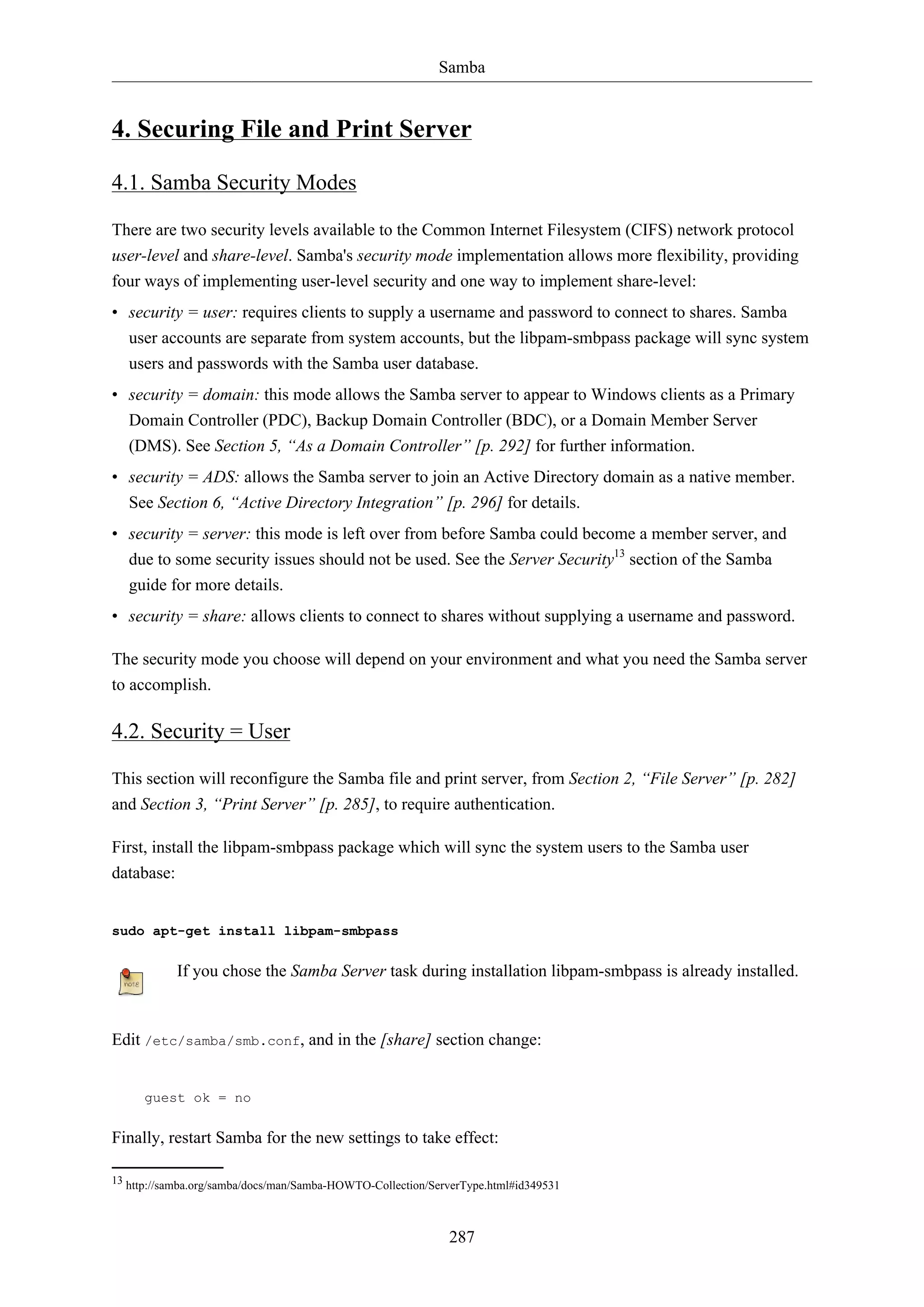 Samba

4. Securing File and Print Server
4.1. Samba Security Modes
There are two security levels available to the Common Internet Filesystem (CIFS) network protocol
user-level and share-level. Samba's security mode implementation allows more flexibility, providing
four ways of implementing user-level security and one way to implement share-level:
• security = user: requires clients to supply a username and password to connect to shares. Samba
user accounts are separate from system accounts, but the libpam-smbpass package will sync system
users and passwords with the Samba user database.
• security = domain: this mode allows the Samba server to appear to Windows clients as a Primary
Domain Controller (PDC), Backup Domain Controller (BDC), or a Domain Member Server
(DMS). See Section 5, “As a Domain Controller” [p. 292] for further information.
• security = ADS: allows the Samba server to join an Active Directory domain as a native member.
See Section 6, “Active Directory Integration” [p. 296] for details.
• security = server: this mode is left over from before Samba could become a member server, and
due to some security issues should not be used. See the Server Security13 section of the Samba
guide for more details.
• security = share: allows clients to connect to shares without supplying a username and password.
The security mode you choose will depend on your environment and what you need the Samba server
to accomplish.

4.2. Security = User
This section will reconfigure the Samba file and print server, from Section 2, “File Server” [p. 282]
and Section 3, “Print Server” [p. 285], to require authentication.
First, install the libpam-smbpass package which will sync the system users to the Samba user
database:

sudo apt-get install libpam-smbpass

If you chose the Samba Server task during installation libpam-smbpass is already installed.

Edit /etc/samba/smb.conf, and in the [share] section change:

guest ok = no

Finally, restart Samba for the new settings to take effect:
13 http://samba.org/samba/docs/man/Samba-HOWTO-Collection/ServerType.html#id349531

287

 