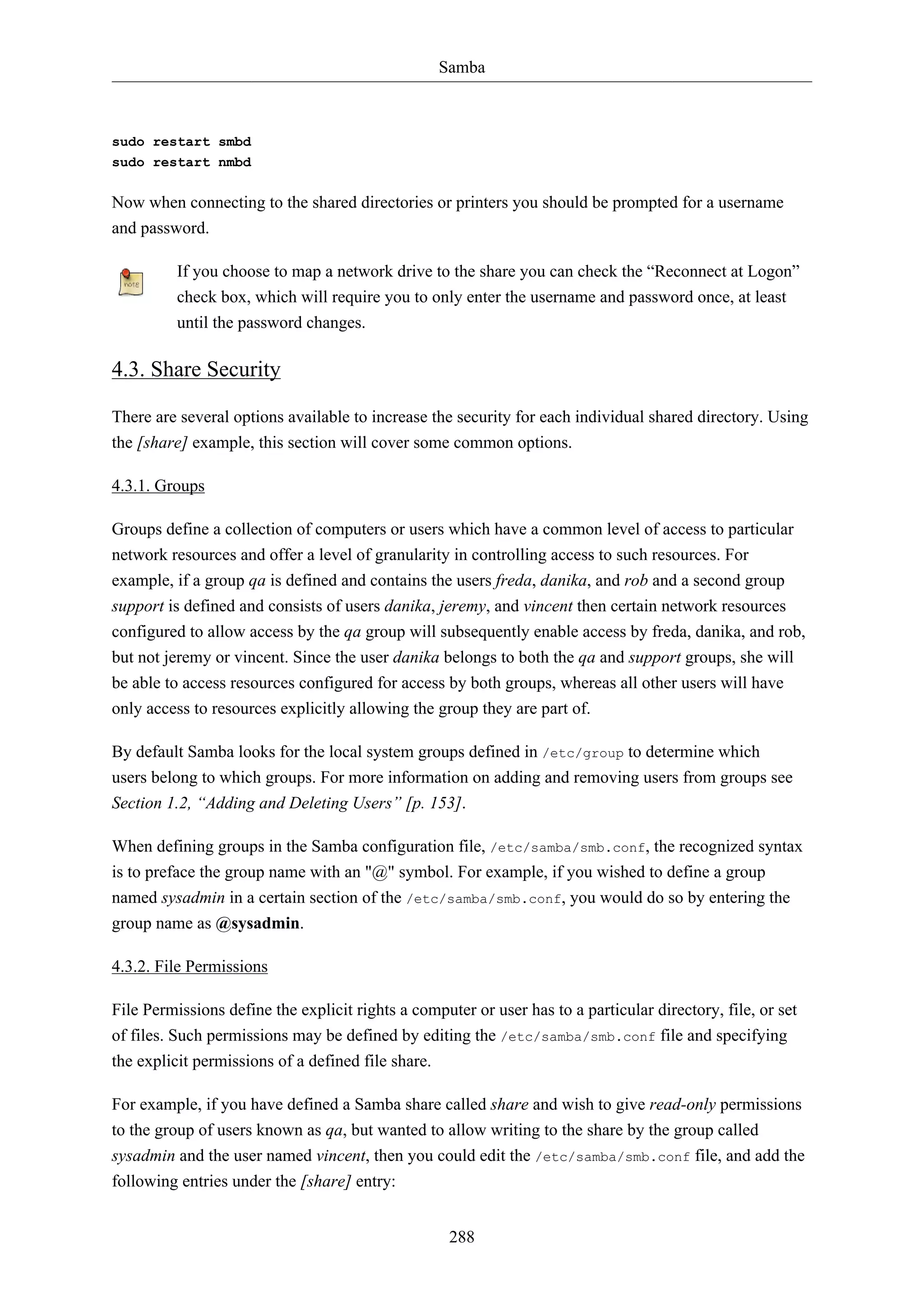 Samba

sudo restart smbd
sudo restart nmbd

Now when connecting to the shared directories or printers you should be prompted for a username
and password.
If you choose to map a network drive to the share you can check the “Reconnect at Logon”
check box, which will require you to only enter the username and password once, at least
until the password changes.

4.3. Share Security
There are several options available to increase the security for each individual shared directory. Using
the [share] example, this section will cover some common options.
4.3.1. Groups
Groups define a collection of computers or users which have a common level of access to particular
network resources and offer a level of granularity in controlling access to such resources. For
example, if a group qa is defined and contains the users freda, danika, and rob and a second group
support is defined and consists of users danika, jeremy, and vincent then certain network resources
configured to allow access by the qa group will subsequently enable access by freda, danika, and rob,
but not jeremy or vincent. Since the user danika belongs to both the qa and support groups, she will
be able to access resources configured for access by both groups, whereas all other users will have
only access to resources explicitly allowing the group they are part of.
By default Samba looks for the local system groups defined in /etc/group to determine which
users belong to which groups. For more information on adding and removing users from groups see
Section 1.2, “Adding and Deleting Users” [p. 153].
When defining groups in the Samba configuration file, /etc/samba/smb.conf, the recognized syntax
is to preface the group name with an "@" symbol. For example, if you wished to define a group
named sysadmin in a certain section of the /etc/samba/smb.conf, you would do so by entering the
group name as @sysadmin.
4.3.2. File Permissions
File Permissions define the explicit rights a computer or user has to a particular directory, file, or set
of files. Such permissions may be defined by editing the /etc/samba/smb.conf file and specifying
the explicit permissions of a defined file share.
For example, if you have defined a Samba share called share and wish to give read-only permissions
to the group of users known as qa, but wanted to allow writing to the share by the group called
sysadmin and the user named vincent, then you could edit the /etc/samba/smb.conf file, and add the
following entries under the [share] entry:
288

 