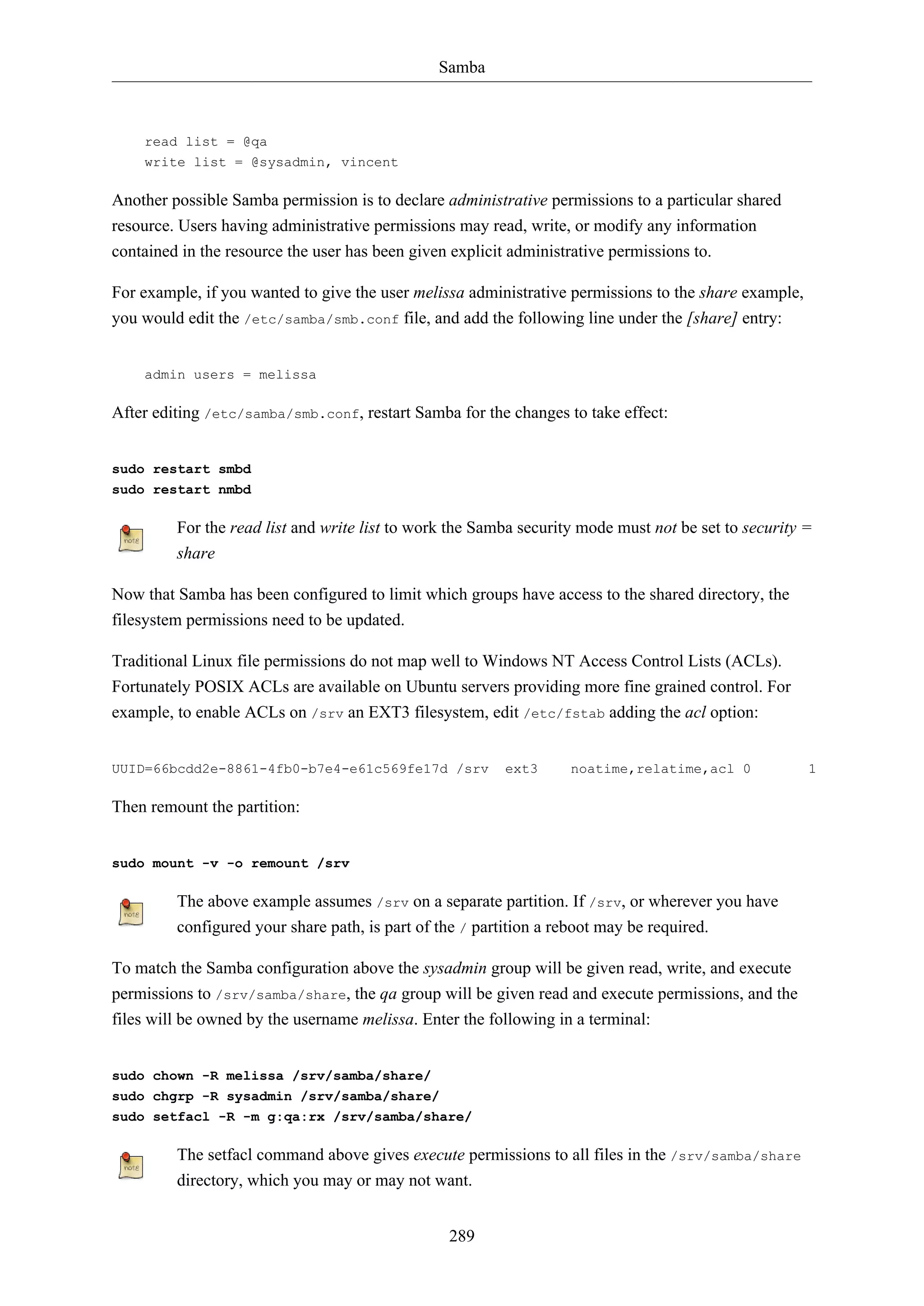 Samba

read list = @qa
write list = @sysadmin, vincent

Another possible Samba permission is to declare administrative permissions to a particular shared
resource. Users having administrative permissions may read, write, or modify any information
contained in the resource the user has been given explicit administrative permissions to.
For example, if you wanted to give the user melissa administrative permissions to the share example,
you would edit the /etc/samba/smb.conf file, and add the following line under the [share] entry:

admin users = melissa

After editing /etc/samba/smb.conf, restart Samba for the changes to take effect:

sudo restart smbd
sudo restart nmbd

For the read list and write list to work the Samba security mode must not be set to security =
share
Now that Samba has been configured to limit which groups have access to the shared directory, the
filesystem permissions need to be updated.
Traditional Linux file permissions do not map well to Windows NT Access Control Lists (ACLs).
Fortunately POSIX ACLs are available on Ubuntu servers providing more fine grained control. For
example, to enable ACLs on /srv an EXT3 filesystem, edit /etc/fstab adding the acl option:

UUID=66bcdd2e-8861-4fb0-b7e4-e61c569fe17d /srv

ext3

noatime,relatime,acl 0

Then remount the partition:

sudo mount -v -o remount /srv

The above example assumes /srv on a separate partition. If /srv, or wherever you have
configured your share path, is part of the / partition a reboot may be required.
To match the Samba configuration above the sysadmin group will be given read, write, and execute
permissions to /srv/samba/share, the qa group will be given read and execute permissions, and the
files will be owned by the username melissa. Enter the following in a terminal:

sudo chown -R melissa /srv/samba/share/
sudo chgrp -R sysadmin /srv/samba/share/
sudo setfacl -R -m g:qa:rx /srv/samba/share/

The setfacl command above gives execute permissions to all files in the /srv/samba/share
directory, which you may or may not want.
289

1

 