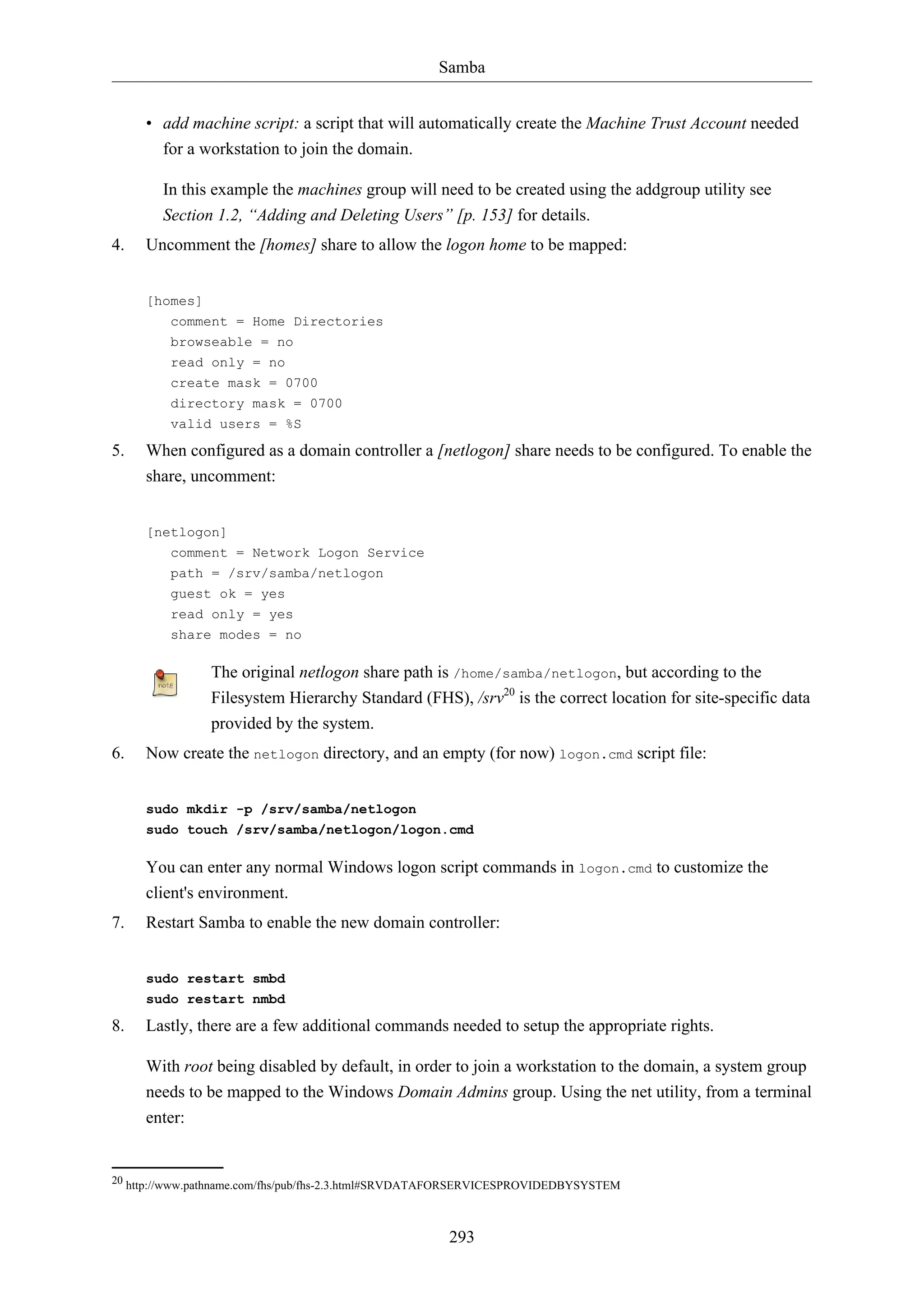 Samba
• add machine script: a script that will automatically create the Machine Trust Account needed
for a workstation to join the domain.
In this example the machines group will need to be created using the addgroup utility see
Section 1.2, “Adding and Deleting Users” [p. 153] for details.
4.

Uncomment the [homes] share to allow the logon home to be mapped:
[homes]
comment = Home Directories
browseable = no
read only = no
create mask = 0700
directory mask = 0700
valid users = %S

5.

When configured as a domain controller a [netlogon] share needs to be configured. To enable the
share, uncomment:
[netlogon]
comment = Network Logon Service
path = /srv/samba/netlogon
guest ok = yes
read only = yes
share modes = no

The original netlogon share path is /home/samba/netlogon, but according to the
Filesystem Hierarchy Standard (FHS), /srv20 is the correct location for site-specific data
provided by the system.
6.

Now create the netlogon directory, and an empty (for now) logon.cmd script file:
sudo mkdir -p /srv/samba/netlogon
sudo touch /srv/samba/netlogon/logon.cmd

You can enter any normal Windows logon script commands in logon.cmd to customize the
client's environment.
7.

Restart Samba to enable the new domain controller:
sudo restart smbd
sudo restart nmbd

8.

Lastly, there are a few additional commands needed to setup the appropriate rights.
With root being disabled by default, in order to join a workstation to the domain, a system group
needs to be mapped to the Windows Domain Admins group. Using the net utility, from a terminal
enter:

20 http://www.pathname.com/fhs/pub/fhs-2.3.html#SRVDATAFORSERVICESPROVIDEDBYSYSTEM

293

 