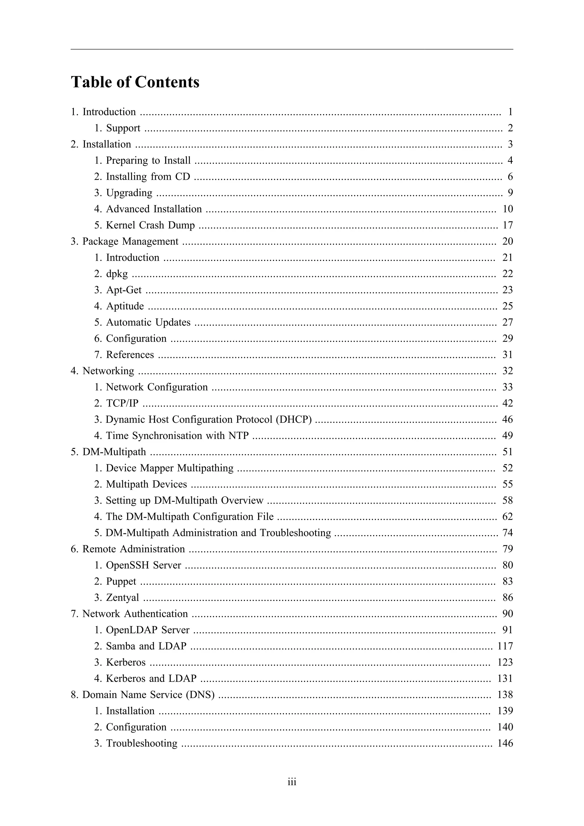 Table of Contents
1. Introduction ........................................................................................................................... 1
1. Support .......................................................................................................................... 2
2. Installation ............................................................................................................................. 3
1. Preparing to Install ......................................................................................................... 4
2. Installing from CD ......................................................................................................... 6
3. Upgrading ...................................................................................................................... 9
4. Advanced Installation ................................................................................................... 10
5. Kernel Crash Dump ...................................................................................................... 17
3. Package Management ........................................................................................................... 20
1. Introduction ................................................................................................................. 21
2. dpkg ............................................................................................................................ 22
3. Apt-Get ........................................................................................................................ 23
4. Aptitude ....................................................................................................................... 25
5. Automatic Updates ....................................................................................................... 27
6. Configuration ............................................................................................................... 29
7. References ................................................................................................................... 31
4. Networking .......................................................................................................................... 32
1. Network Configuration ................................................................................................. 33
2. TCP/IP ......................................................................................................................... 42
3. Dynamic Host Configuration Protocol (DHCP) .............................................................. 46
4. Time Synchronisation with NTP ................................................................................... 49
5. DM-Multipath ...................................................................................................................... 51
1. Device Mapper Multipathing ........................................................................................ 52
2. Multipath Devices ........................................................................................................ 55
3. Setting up DM-Multipath Overview .............................................................................. 58
4. The DM-Multipath Configuration File ........................................................................... 62
5. DM-Multipath Administration and Troubleshooting ........................................................ 74
6. Remote Administration ......................................................................................................... 79
1. OpenSSH Server .......................................................................................................... 80
2. Puppet ......................................................................................................................... 83
3. Zentyal ........................................................................................................................ 86
7. Network Authentication ........................................................................................................ 90
1. OpenLDAP Server ....................................................................................................... 91
2. Samba and LDAP ....................................................................................................... 117
3. Kerberos .................................................................................................................... 123
4. Kerberos and LDAP ................................................................................................... 131
8. Domain Name Service (DNS) ............................................................................................. 138
1. Installation ................................................................................................................. 139
2. Configuration ............................................................................................................. 140
3. Troubleshooting .......................................................................................................... 146

iii

 