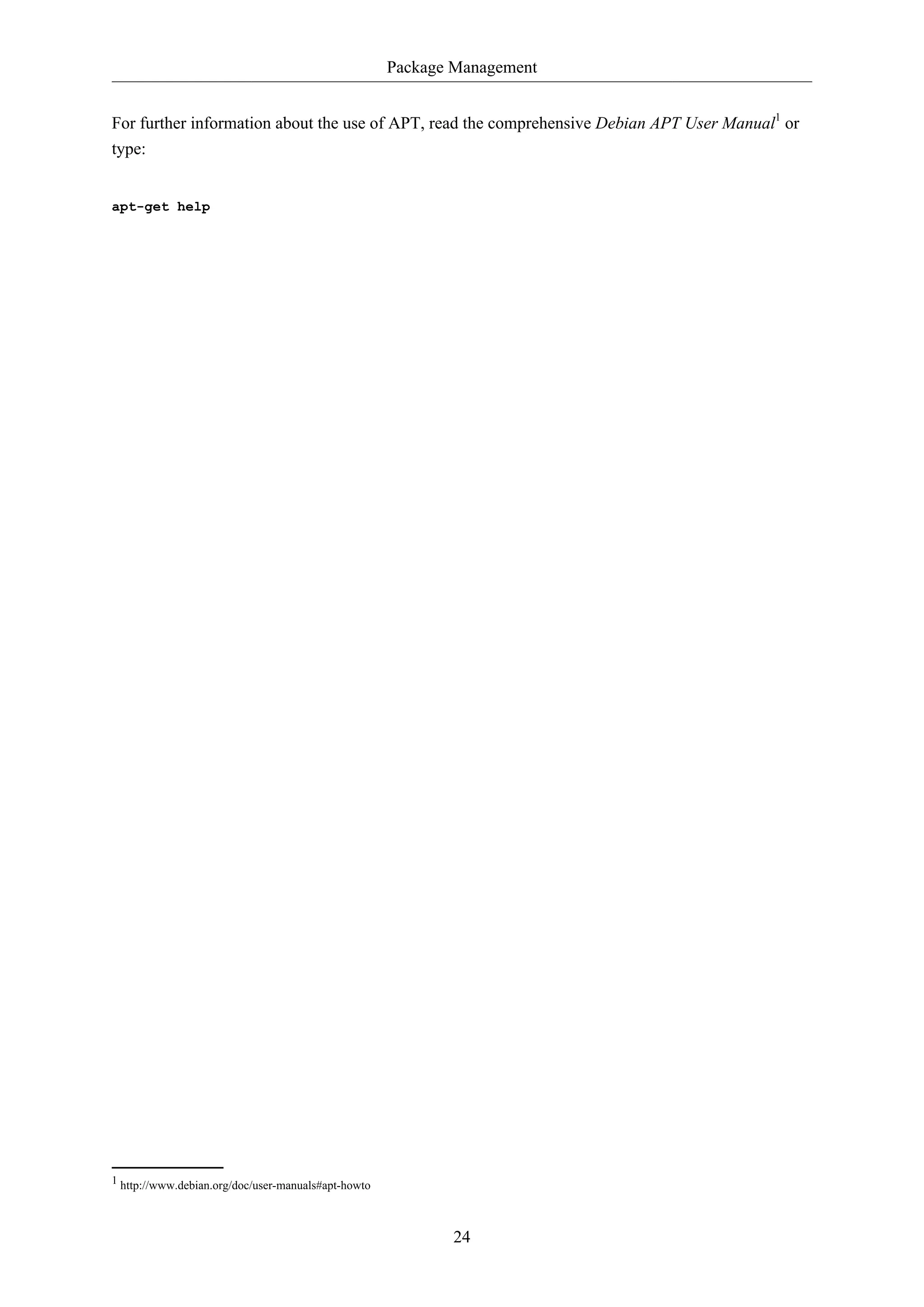 Package Management
For further information about the use of APT, read the comprehensive Debian APT User Manual1 or
type:

apt-get help

1 http://www.debian.org/doc/user-manuals#apt-howto

24

 