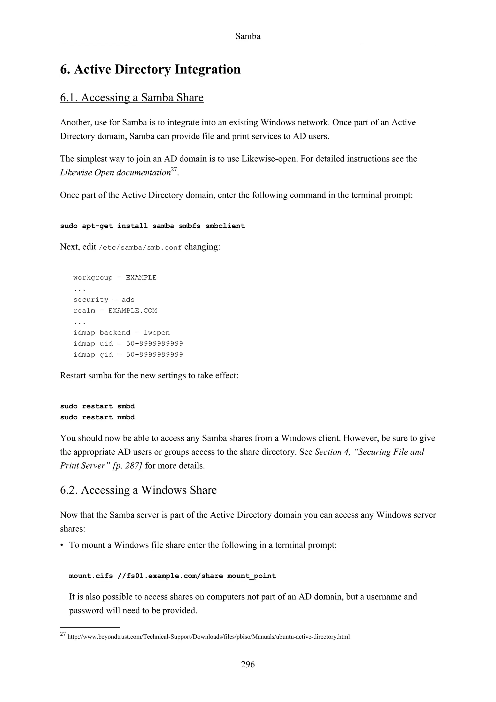Samba

6. Active Directory Integration
6.1. Accessing a Samba Share
Another, use for Samba is to integrate into an existing Windows network. Once part of an Active
Directory domain, Samba can provide file and print services to AD users.
The simplest way to join an AD domain is to use Likewise-open. For detailed instructions see the
Likewise Open documentation27.
Once part of the Active Directory domain, enter the following command in the terminal prompt:

sudo apt-get install samba smbfs smbclient

Next, edit /etc/samba/smb.conf changing:

workgroup = EXAMPLE
...
security = ads
realm = EXAMPLE.COM
...
idmap backend = lwopen
idmap uid = 50-9999999999
idmap gid = 50-9999999999

Restart samba for the new settings to take effect:

sudo restart smbd
sudo restart nmbd

You should now be able to access any Samba shares from a Windows client. However, be sure to give
the appropriate AD users or groups access to the share directory. See Section 4, “Securing File and
Print Server” [p. 287] for more details.

6.2. Accessing a Windows Share
Now that the Samba server is part of the Active Directory domain you can access any Windows server
shares:
• To mount a Windows file share enter the following in a terminal prompt:

mount.cifs //fs01.example.com/share mount_point

It is also possible to access shares on computers not part of an AD domain, but a username and
password will need to be provided.
27 http://www.beyondtrust.com/Technical-Support/Downloads/files/pbiso/Manuals/ubuntu-active-directory.html

296

 