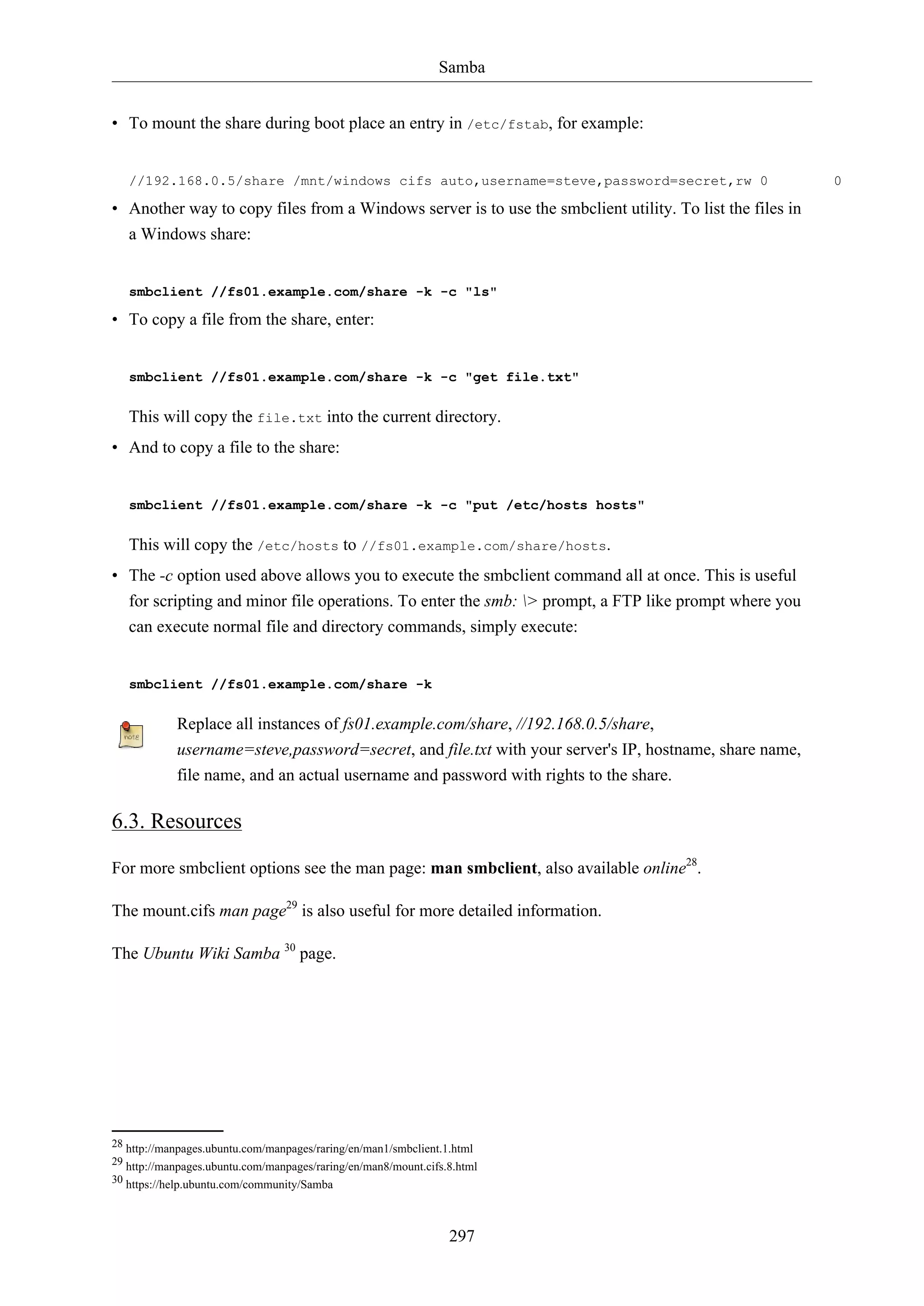 Samba
• To mount the share during boot place an entry in /etc/fstab, for example:

//192.168.0.5/share /mnt/windows cifs auto,username=steve,password=secret,rw 0

• Another way to copy files from a Windows server is to use the smbclient utility. To list the files in
a Windows share:

smbclient //fs01.example.com/share -k -c "ls"

• To copy a file from the share, enter:

smbclient //fs01.example.com/share -k -c "get file.txt"

This will copy the file.txt into the current directory.
• And to copy a file to the share:

smbclient //fs01.example.com/share -k -c "put /etc/hosts hosts"

This will copy the /etc/hosts to //fs01.example.com/share/hosts.
• The -c option used above allows you to execute the smbclient command all at once. This is useful
for scripting and minor file operations. To enter the smb: > prompt, a FTP like prompt where you
can execute normal file and directory commands, simply execute:

smbclient //fs01.example.com/share -k

Replace all instances of fs01.example.com/share, //192.168.0.5/share,
username=steve,password=secret, and file.txt with your server's IP, hostname, share name,
file name, and an actual username and password with rights to the share.

6.3. Resources
For more smbclient options see the man page: man smbclient, also available online28.
The mount.cifs man page29 is also useful for more detailed information.
The Ubuntu Wiki Samba 30 page.

28 http://manpages.ubuntu.com/manpages/raring/en/man1/smbclient.1.html
29 http://manpages.ubuntu.com/manpages/raring/en/man8/mount.cifs.8.html
30 https://help.ubuntu.com/community/Samba

297

0

 