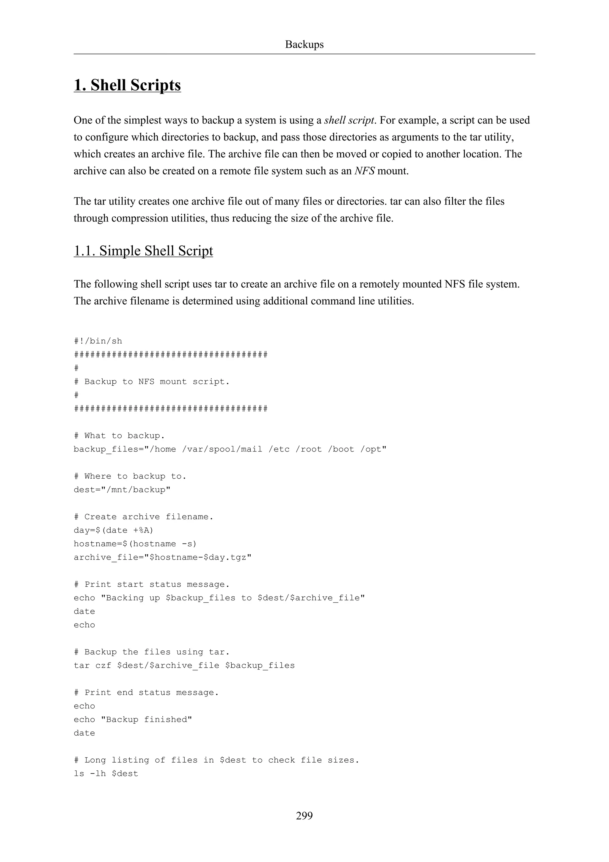 Backups

1. Shell Scripts
One of the simplest ways to backup a system is using a shell script. For example, a script can be used
to configure which directories to backup, and pass those directories as arguments to the tar utility,
which creates an archive file. The archive file can then be moved or copied to another location. The
archive can also be created on a remote file system such as an NFS mount.
The tar utility creates one archive file out of many files or directories. tar can also filter the files
through compression utilities, thus reducing the size of the archive file.

1.1. Simple Shell Script
The following shell script uses tar to create an archive file on a remotely mounted NFS file system.
The archive filename is determined using additional command line utilities.

#!/bin/sh
####################################
#
# Backup to NFS mount script.
#
####################################
# What to backup.
backup_files="/home /var/spool/mail /etc /root /boot /opt"
# Where to backup to.
dest="/mnt/backup"
# Create archive filename.
day=$(date +%A)
hostname=$(hostname -s)
archive_file="$hostname-$day.tgz"
# Print start status message.
echo "Backing up $backup_files to $dest/$archive_file"
date
echo
# Backup the files using tar.
tar czf $dest/$archive_file $backup_files
# Print end status message.
echo
echo "Backup finished"
date
# Long listing of files in $dest to check file sizes.
ls -lh $dest

299

 