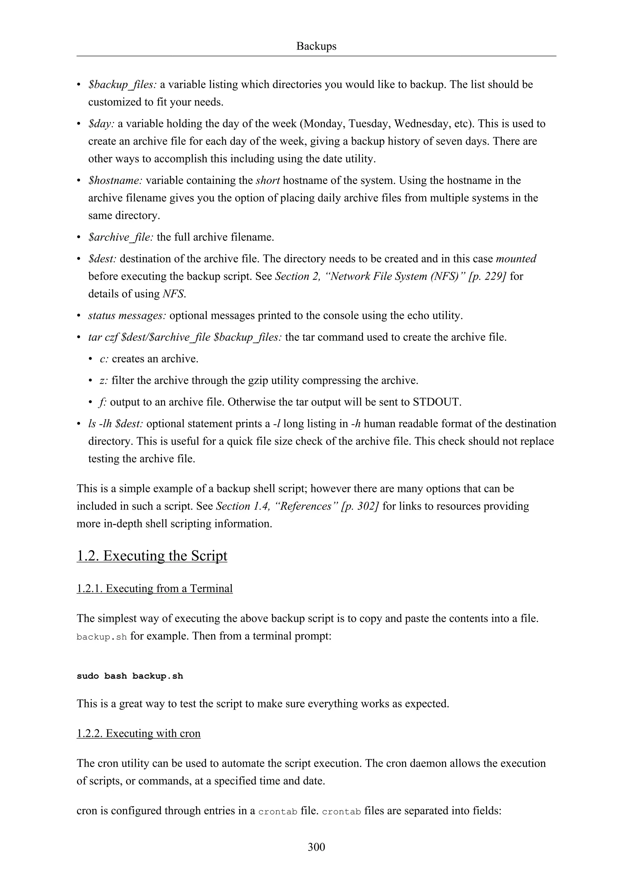Backups
• $backup_files: a variable listing which directories you would like to backup. The list should be
customized to fit your needs.
• $day: a variable holding the day of the week (Monday, Tuesday, Wednesday, etc). This is used to
create an archive file for each day of the week, giving a backup history of seven days. There are
other ways to accomplish this including using the date utility.
• $hostname: variable containing the short hostname of the system. Using the hostname in the
archive filename gives you the option of placing daily archive files from multiple systems in the
same directory.
• $archive_file: the full archive filename.
• $dest: destination of the archive file. The directory needs to be created and in this case mounted
before executing the backup script. See Section 2, “Network File System (NFS)” [p. 229] for
details of using NFS.
• status messages: optional messages printed to the console using the echo utility.
• tar czf $dest/$archive_file $backup_files: the tar command used to create the archive file.
• c: creates an archive.
• z: filter the archive through the gzip utility compressing the archive.
• f: output to an archive file. Otherwise the tar output will be sent to STDOUT.
• ls -lh $dest: optional statement prints a -l long listing in -h human readable format of the destination
directory. This is useful for a quick file size check of the archive file. This check should not replace
testing the archive file.
This is a simple example of a backup shell script; however there are many options that can be
included in such a script. See Section 1.4, “References” [p. 302] for links to resources providing
more in-depth shell scripting information.

1.2. Executing the Script
1.2.1. Executing from a Terminal
The simplest way of executing the above backup script is to copy and paste the contents into a file.
backup.sh for example. Then from a terminal prompt:

sudo bash backup.sh

This is a great way to test the script to make sure everything works as expected.
1.2.2. Executing with cron
The cron utility can be used to automate the script execution. The cron daemon allows the execution
of scripts, or commands, at a specified time and date.
cron is configured through entries in a crontab file. crontab files are separated into fields:
300

 