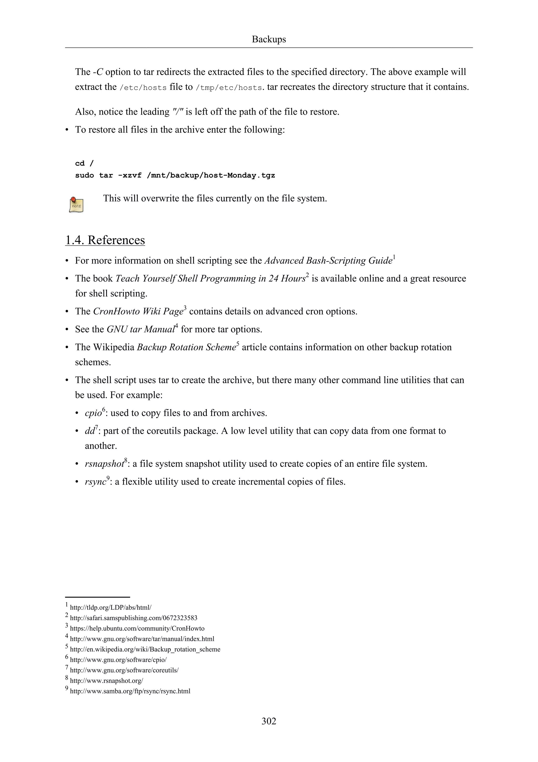 Backups
The -C option to tar redirects the extracted files to the specified directory. The above example will
extract the /etc/hosts file to /tmp/etc/hosts. tar recreates the directory structure that it contains.
Also, notice the leading "/" is left off the path of the file to restore.
• To restore all files in the archive enter the following:

cd /
sudo tar -xzvf /mnt/backup/host-Monday.tgz

This will overwrite the files currently on the file system.

1.4. References
• For more information on shell scripting see the Advanced Bash-Scripting Guide1
• The book Teach Yourself Shell Programming in 24 Hours2 is available online and a great resource
for shell scripting.
• The CronHowto Wiki Page3 contains details on advanced cron options.
• See the GNU tar Manual4 for more tar options.
• The Wikipedia Backup Rotation Scheme5 article contains information on other backup rotation
schemes.
• The shell script uses tar to create the archive, but there many other command line utilities that can
be used. For example:
• cpio6: used to copy files to and from archives.
• dd7: part of the coreutils package. A low level utility that can copy data from one format to
another.
• rsnapshot8: a file system snapshot utility used to create copies of an entire file system.
• rsync9: a flexible utility used to create incremental copies of files.

1 http://tldp.org/LDP/abs/html/
2 http://safari.samspublishing.com/0672323583
3 https://help.ubuntu.com/community/CronHowto
4 http://www.gnu.org/software/tar/manual/index.html
5 http://en.wikipedia.org/wiki/Backup_rotation_scheme
6 http://www.gnu.org/software/cpio/
7 http://www.gnu.org/software/coreutils/
8 http://www.rsnapshot.org/
9 http://www.samba.org/ftp/rsync/rsync.html

302

 