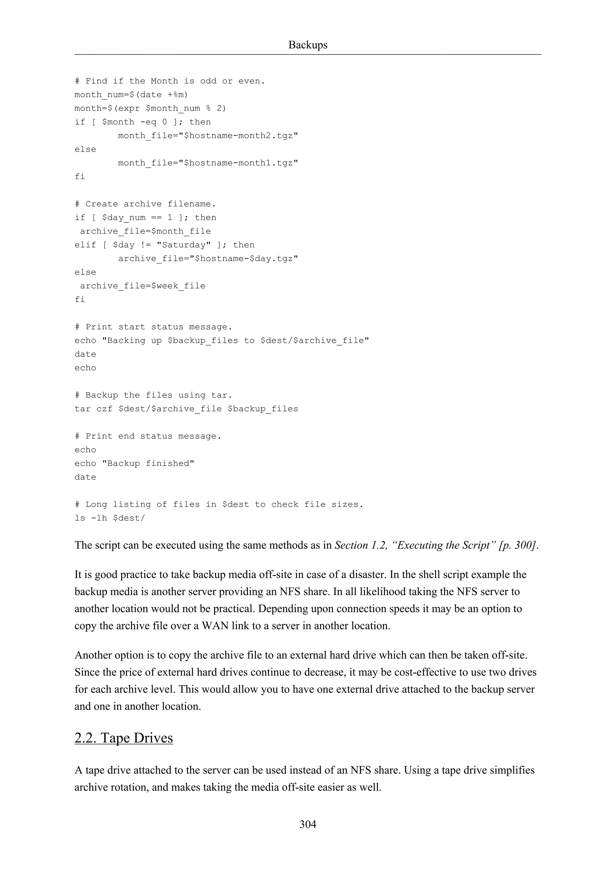 Backups
# Find if the Month is odd or even.
month_num=$(date +%m)
month=$(expr $month_num % 2)
if [ $month -eq 0 ]; then
month_file="$hostname-month2.tgz"
else
month_file="$hostname-month1.tgz"
fi
# Create archive filename.
if [ $day_num == 1 ]; then
archive_file=$month_file
elif [ $day != "Saturday" ]; then
archive_file="$hostname-$day.tgz"
else
archive_file=$week_file
fi
# Print start status message.
echo "Backing up $backup_files to $dest/$archive_file"
date
echo
# Backup the files using tar.
tar czf $dest/$archive_file $backup_files
# Print end status message.
echo
echo "Backup finished"
date
# Long listing of files in $dest to check file sizes.
ls -lh $dest/

The script can be executed using the same methods as in Section 1.2, “Executing the Script” [p. 300].
It is good practice to take backup media off-site in case of a disaster. In the shell script example the
backup media is another server providing an NFS share. In all likelihood taking the NFS server to
another location would not be practical. Depending upon connection speeds it may be an option to
copy the archive file over a WAN link to a server in another location.
Another option is to copy the archive file to an external hard drive which can then be taken off-site.
Since the price of external hard drives continue to decrease, it may be cost-effective to use two drives
for each archive level. This would allow you to have one external drive attached to the backup server
and one in another location.

2.2. Tape Drives
A tape drive attached to the server can be used instead of an NFS share. Using a tape drive simplifies
archive rotation, and makes taking the media off-site easier as well.
304

 