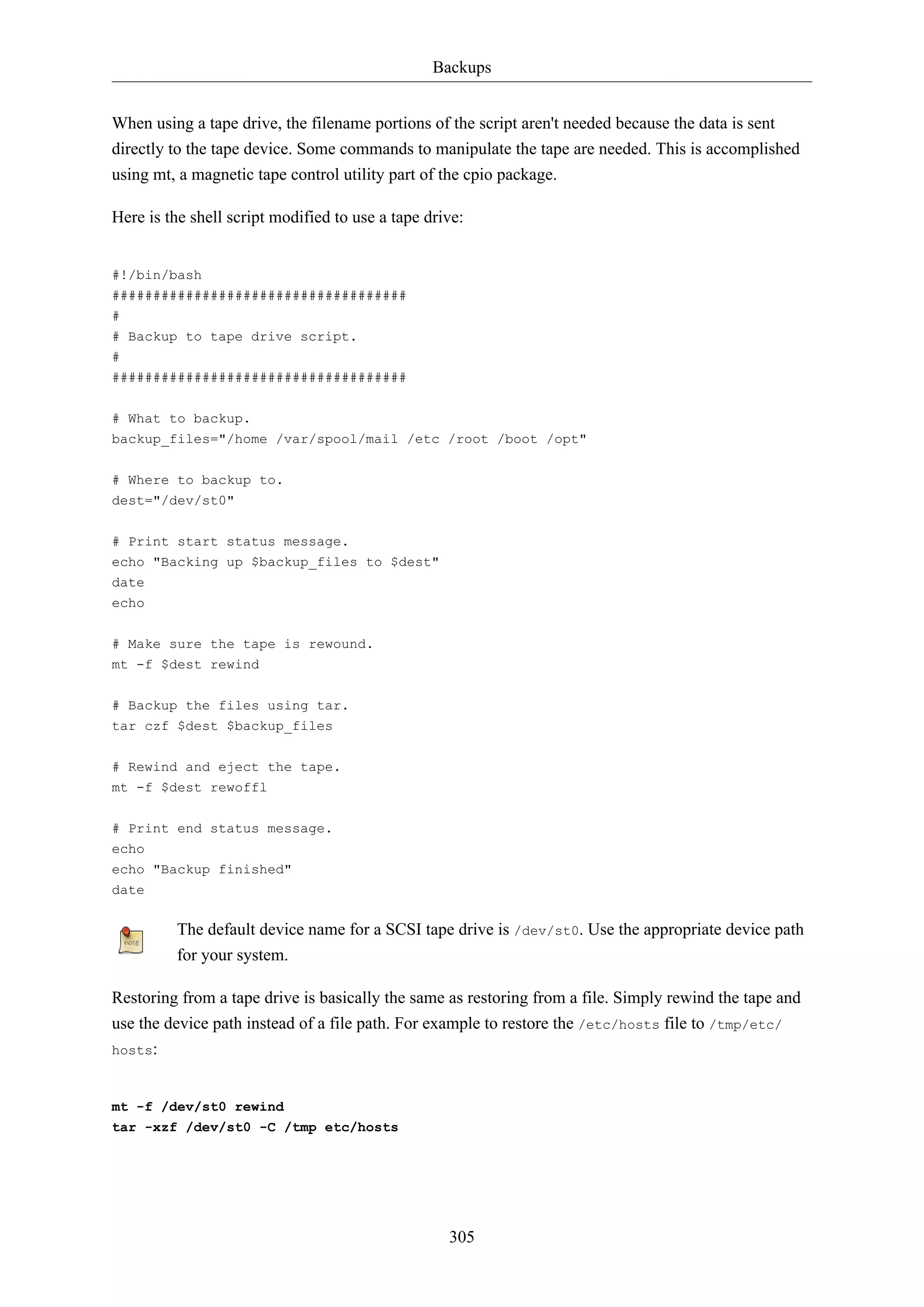 Backups
When using a tape drive, the filename portions of the script aren't needed because the data is sent
directly to the tape device. Some commands to manipulate the tape are needed. This is accomplished
using mt, a magnetic tape control utility part of the cpio package.
Here is the shell script modified to use a tape drive:

#!/bin/bash
####################################
#
# Backup to tape drive script.
#
####################################
# What to backup.
backup_files="/home /var/spool/mail /etc /root /boot /opt"
# Where to backup to.
dest="/dev/st0"
# Print start status message.
echo "Backing up $backup_files to $dest"
date
echo
# Make sure the tape is rewound.
mt -f $dest rewind
# Backup the files using tar.
tar czf $dest $backup_files
# Rewind and eject the tape.
mt -f $dest rewoffl
# Print end status message.
echo
echo "Backup finished"
date

The default device name for a SCSI tape drive is /dev/st0. Use the appropriate device path
for your system.
Restoring from a tape drive is basically the same as restoring from a file. Simply rewind the tape and
use the device path instead of a file path. For example to restore the /etc/hosts file to /tmp/etc/
hosts:

mt -f /dev/st0 rewind
tar -xzf /dev/st0 -C /tmp etc/hosts

305

 