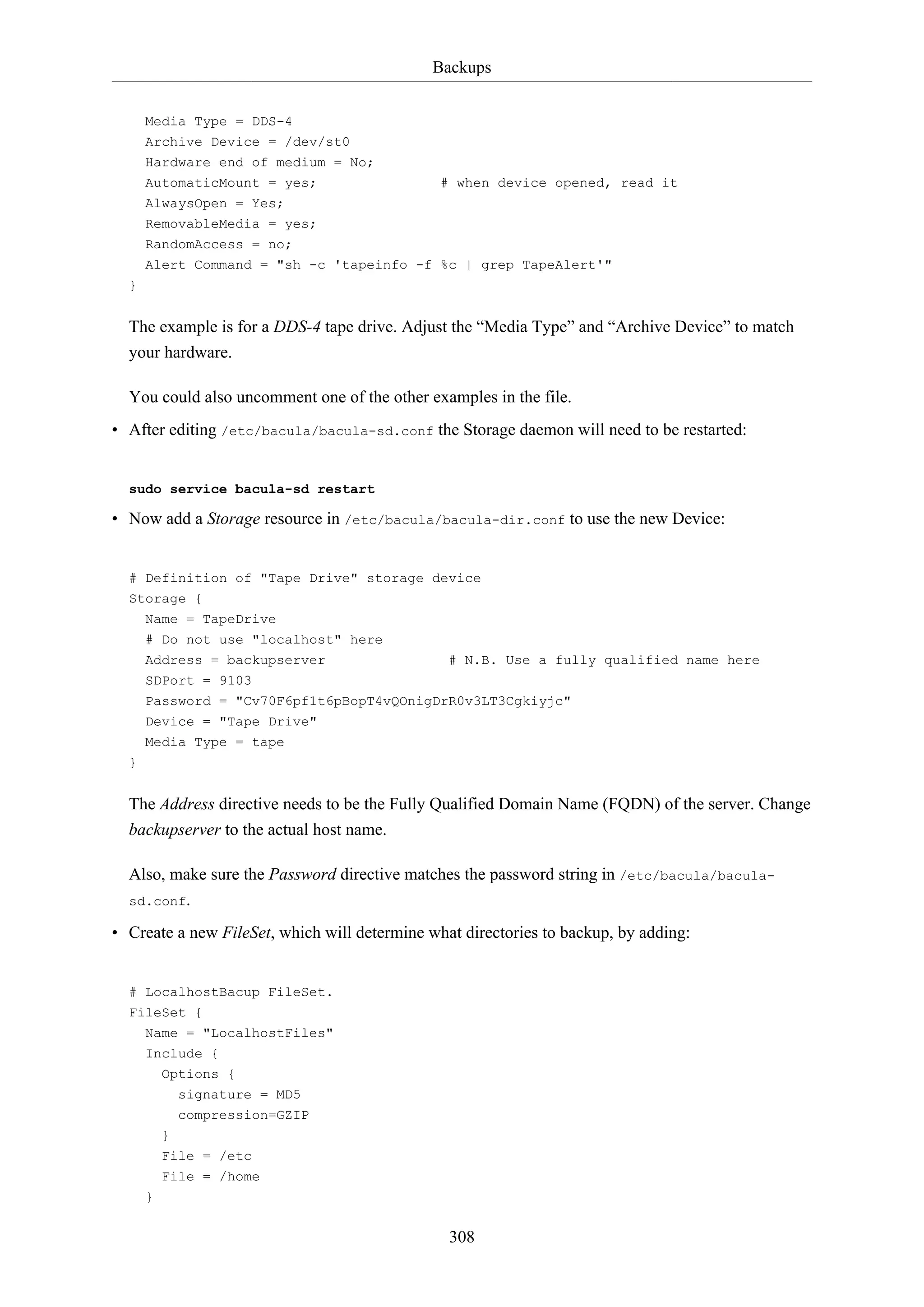 Backups
Media Type = DDS-4
Archive Device = /dev/st0
Hardware end of medium = No;
AutomaticMount = yes;

# when device opened, read it

AlwaysOpen = Yes;
RemovableMedia = yes;
RandomAccess = no;
Alert Command = "sh -c 'tapeinfo -f %c | grep TapeAlert'"
}

The example is for a DDS-4 tape drive. Adjust the “Media Type” and “Archive Device” to match
your hardware.
You could also uncomment one of the other examples in the file.
• After editing /etc/bacula/bacula-sd.conf the Storage daemon will need to be restarted:

sudo service bacula-sd restart

• Now add a Storage resource in /etc/bacula/bacula-dir.conf to use the new Device:

# Definition of "Tape Drive" storage device
Storage {
Name = TapeDrive
# Do not use "localhost" here
Address = backupserver

# N.B. Use a fully qualified name here

SDPort = 9103
Password = "Cv70F6pf1t6pBopT4vQOnigDrR0v3LT3Cgkiyjc"
Device = "Tape Drive"
Media Type = tape
}

The Address directive needs to be the Fully Qualified Domain Name (FQDN) of the server. Change
backupserver to the actual host name.
Also, make sure the Password directive matches the password string in /etc/bacula/baculasd.conf.
• Create a new FileSet, which will determine what directories to backup, by adding:

# LocalhostBacup FileSet.
FileSet {
Name = "LocalhostFiles"
Include {
Options {
signature = MD5
compression=GZIP
}
File = /etc
File = /home
}

308

 