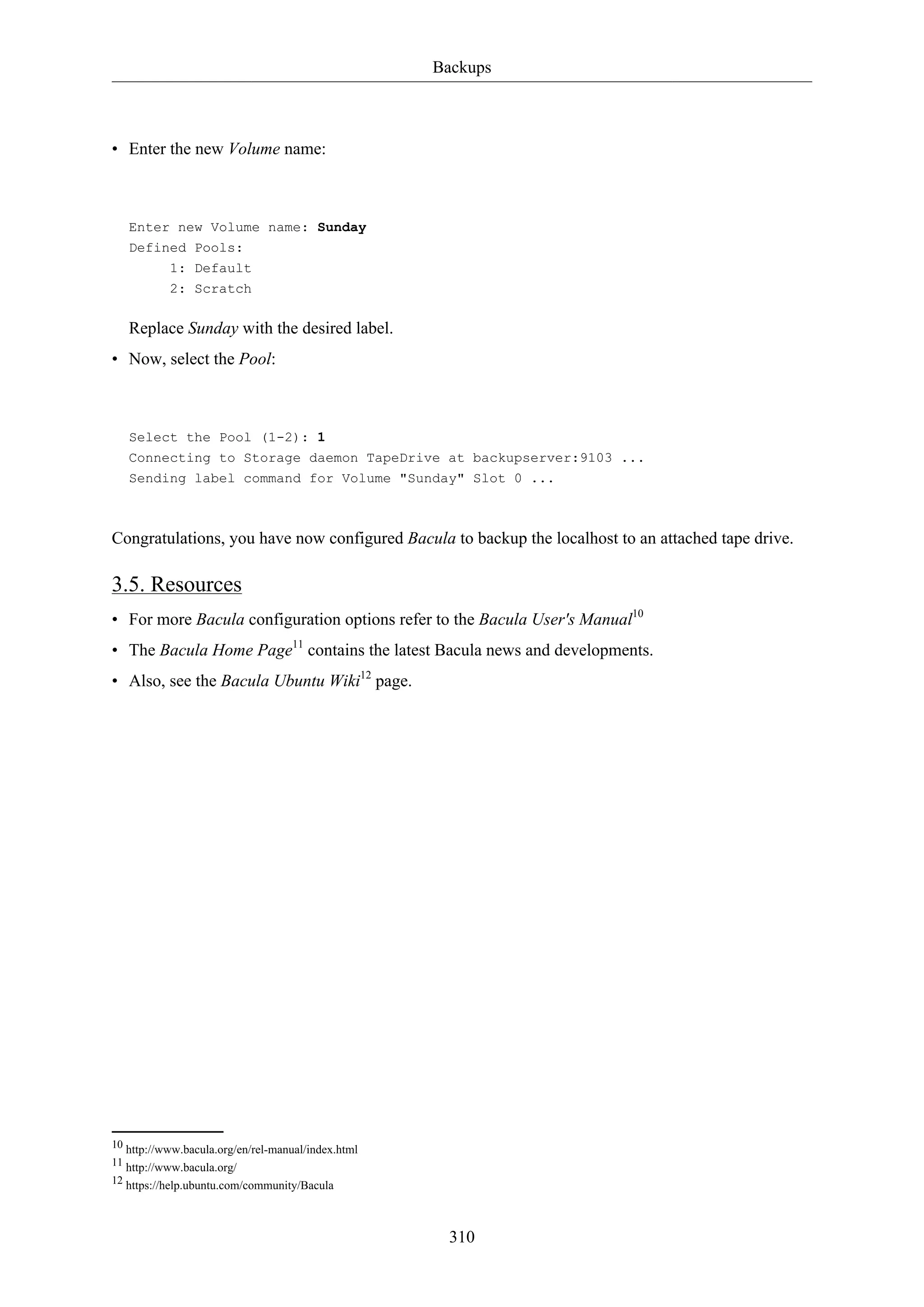 Backups

• Enter the new Volume name:

Enter new Volume name: Sunday
Defined Pools:
1: Default
2: Scratch

Replace Sunday with the desired label.
• Now, select the Pool:

Select the Pool (1-2): 1
Connecting to Storage daemon TapeDrive at backupserver:9103 ...
Sending label command for Volume "Sunday" Slot 0 ...

Congratulations, you have now configured Bacula to backup the localhost to an attached tape drive.

3.5. Resources
• For more Bacula configuration options refer to the Bacula User's Manual10
• The Bacula Home Page11 contains the latest Bacula news and developments.
• Also, see the Bacula Ubuntu Wiki12 page.

10 http://www.bacula.org/en/rel-manual/index.html
11 http://www.bacula.org/
12 https://help.ubuntu.com/community/Bacula

310

 