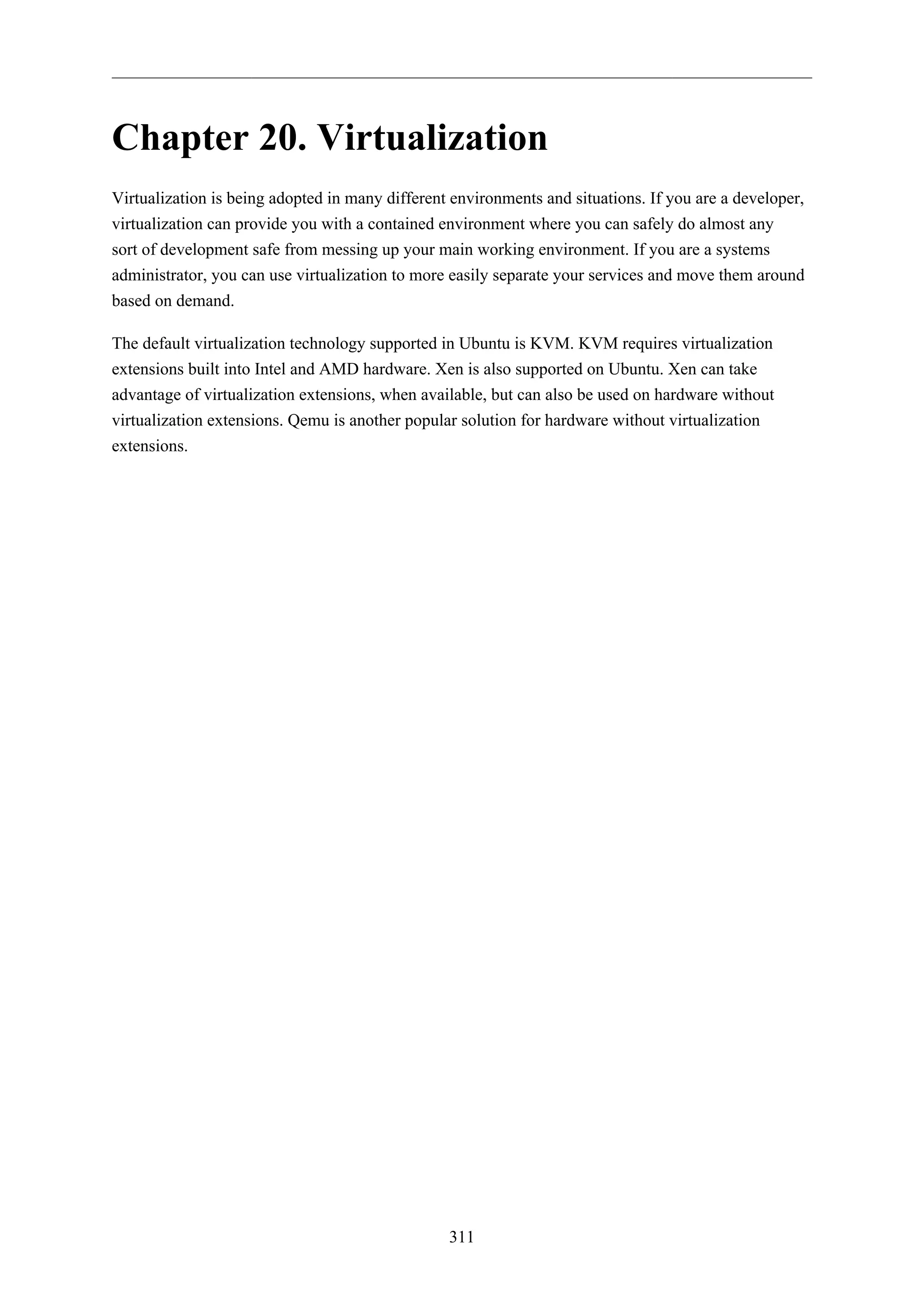 Chapter 20. Virtualization
Virtualization is being adopted in many different environments and situations. If you are a developer,
virtualization can provide you with a contained environment where you can safely do almost any
sort of development safe from messing up your main working environment. If you are a systems
administrator, you can use virtualization to more easily separate your services and move them around
based on demand.
The default virtualization technology supported in Ubuntu is KVM. KVM requires virtualization
extensions built into Intel and AMD hardware. Xen is also supported on Ubuntu. Xen can take
advantage of virtualization extensions, when available, but can also be used on hardware without
virtualization extensions. Qemu is another popular solution for hardware without virtualization
extensions.

311

 