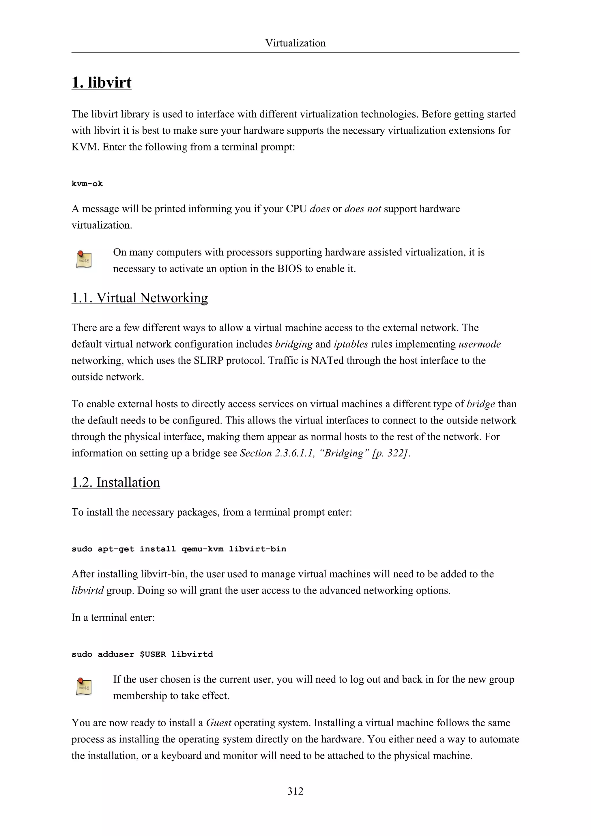 Virtualization

1. libvirt
The libvirt library is used to interface with different virtualization technologies. Before getting started
with libvirt it is best to make sure your hardware supports the necessary virtualization extensions for
KVM. Enter the following from a terminal prompt:

kvm-ok

A message will be printed informing you if your CPU does or does not support hardware
virtualization.
On many computers with processors supporting hardware assisted virtualization, it is
necessary to activate an option in the BIOS to enable it.

1.1. Virtual Networking
There are a few different ways to allow a virtual machine access to the external network. The
default virtual network configuration includes bridging and iptables rules implementing usermode
networking, which uses the SLIRP protocol. Traffic is NATed through the host interface to the
outside network.
To enable external hosts to directly access services on virtual machines a different type of bridge than
the default needs to be configured. This allows the virtual interfaces to connect to the outside network
through the physical interface, making them appear as normal hosts to the rest of the network. For
information on setting up a bridge see Section 2.3.6.1.1, “Bridging” [p. 322].

1.2. Installation
To install the necessary packages, from a terminal prompt enter:

sudo apt-get install qemu-kvm libvirt-bin

After installing libvirt-bin, the user used to manage virtual machines will need to be added to the
libvirtd group. Doing so will grant the user access to the advanced networking options.
In a terminal enter:

sudo adduser $USER libvirtd

If the user chosen is the current user, you will need to log out and back in for the new group
membership to take effect.
You are now ready to install a Guest operating system. Installing a virtual machine follows the same
process as installing the operating system directly on the hardware. You either need a way to automate
the installation, or a keyboard and monitor will need to be attached to the physical machine.
312

 