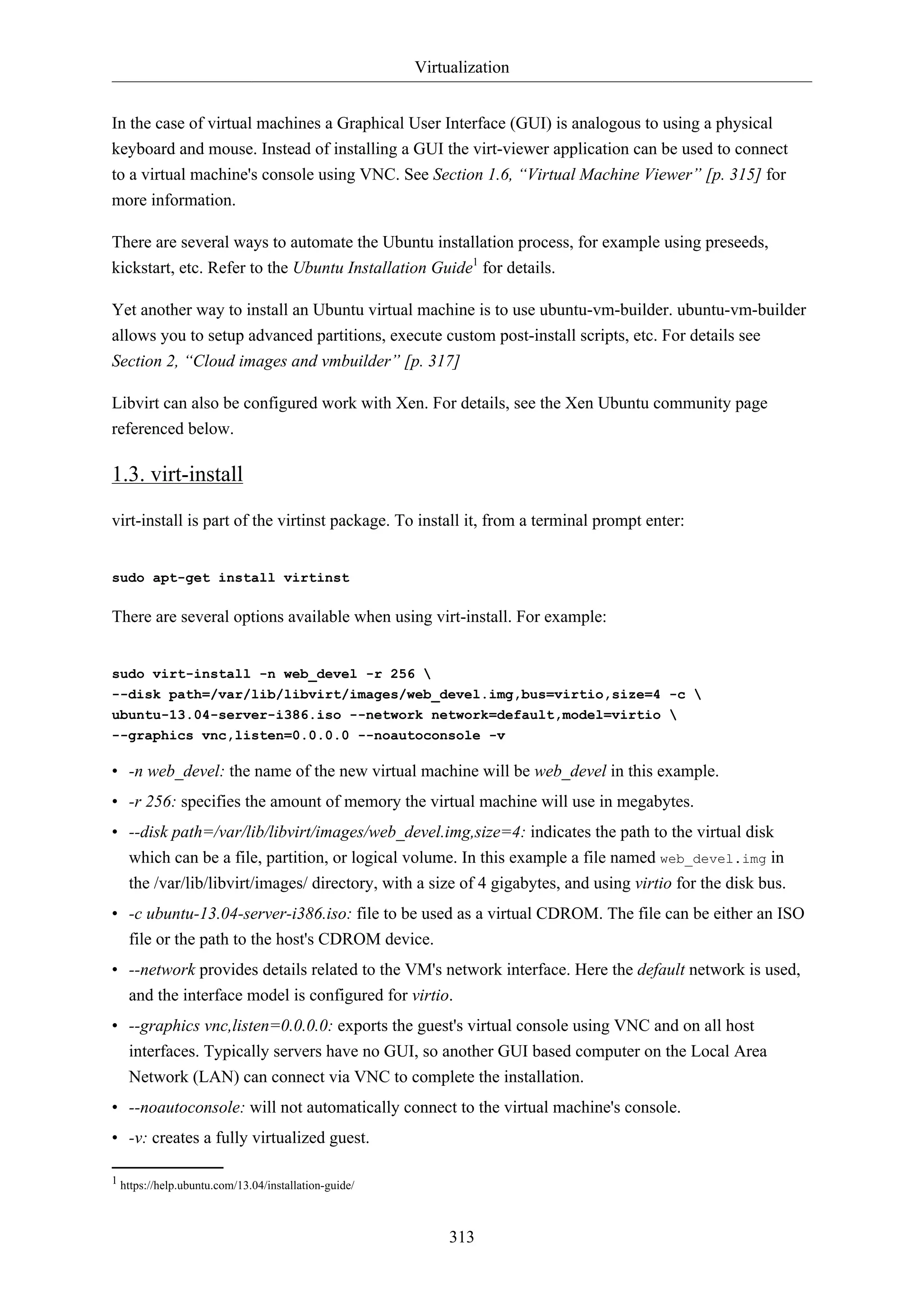 Virtualization
In the case of virtual machines a Graphical User Interface (GUI) is analogous to using a physical
keyboard and mouse. Instead of installing a GUI the virt-viewer application can be used to connect
to a virtual machine's console using VNC. See Section 1.6, “Virtual Machine Viewer” [p. 315] for
more information.
There are several ways to automate the Ubuntu installation process, for example using preseeds,
kickstart, etc. Refer to the Ubuntu Installation Guide1 for details.
Yet another way to install an Ubuntu virtual machine is to use ubuntu-vm-builder. ubuntu-vm-builder
allows you to setup advanced partitions, execute custom post-install scripts, etc. For details see
Section 2, “Cloud images and vmbuilder” [p. 317]
Libvirt can also be configured work with Xen. For details, see the Xen Ubuntu community page
referenced below.

1.3. virt-install
virt-install is part of the virtinst package. To install it, from a terminal prompt enter:

sudo apt-get install virtinst

There are several options available when using virt-install. For example:

sudo virt-install -n web_devel -r 256 
--disk path=/var/lib/libvirt/images/web_devel.img,bus=virtio,size=4 -c 
ubuntu-13.04-server-i386.iso --network network=default,model=virtio 
--graphics vnc,listen=0.0.0.0 --noautoconsole -v

• -n web_devel: the name of the new virtual machine will be web_devel in this example.
• -r 256: specifies the amount of memory the virtual machine will use in megabytes.
• --disk path=/var/lib/libvirt/images/web_devel.img,size=4: indicates the path to the virtual disk
which can be a file, partition, or logical volume. In this example a file named web_devel.img in
the /var/lib/libvirt/images/ directory, with a size of 4 gigabytes, and using virtio for the disk bus.
• -c ubuntu-13.04-server-i386.iso: file to be used as a virtual CDROM. The file can be either an ISO
file or the path to the host's CDROM device.
• --network provides details related to the VM's network interface. Here the default network is used,
and the interface model is configured for virtio.
• --graphics vnc,listen=0.0.0.0: exports the guest's virtual console using VNC and on all host
interfaces. Typically servers have no GUI, so another GUI based computer on the Local Area
Network (LAN) can connect via VNC to complete the installation.
• --noautoconsole: will not automatically connect to the virtual machine's console.
• -v: creates a fully virtualized guest.
1 https://help.ubuntu.com/13.04/installation-guide/

313

 