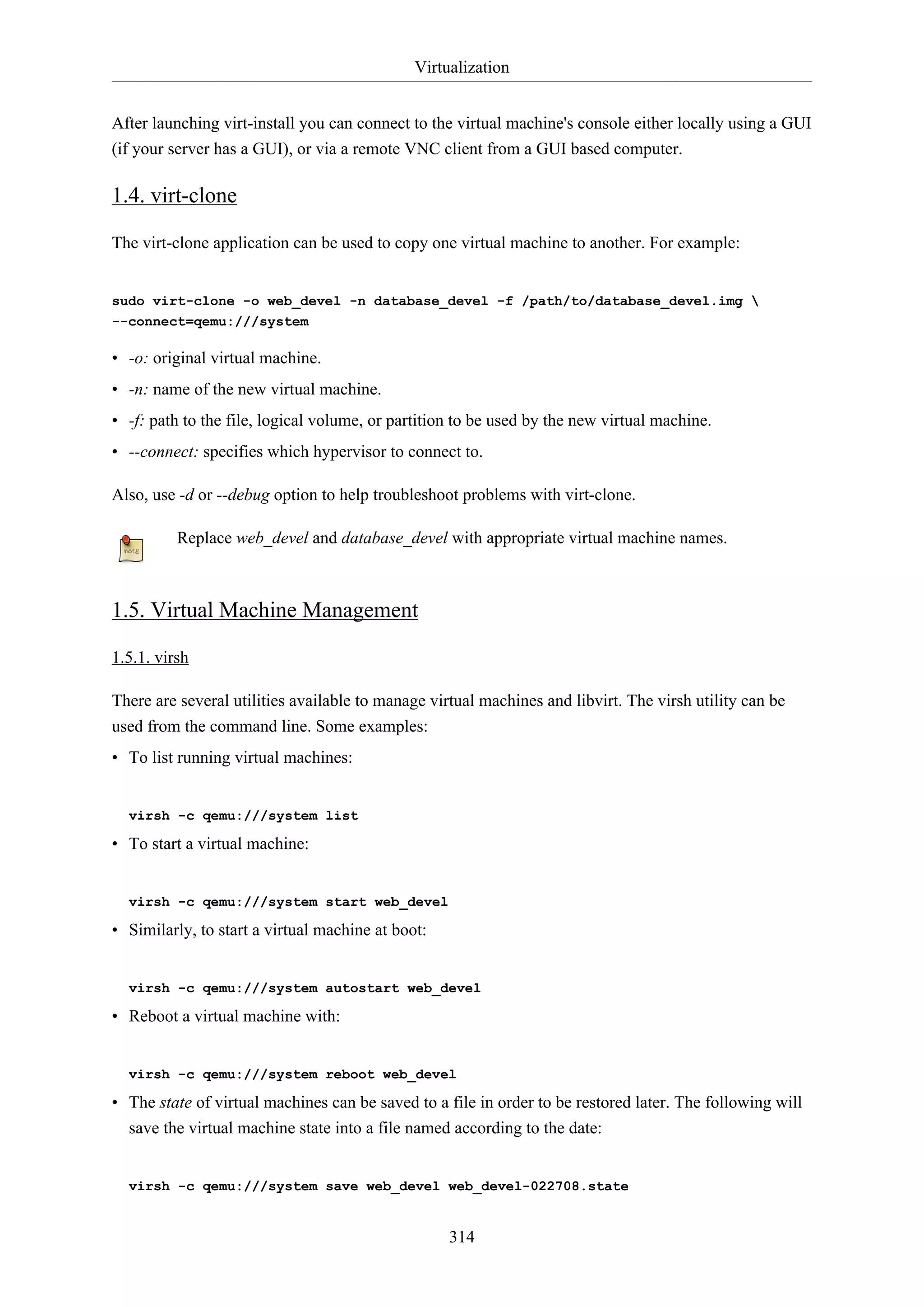 Virtualization
After launching virt-install you can connect to the virtual machine's console either locally using a GUI
(if your server has a GUI), or via a remote VNC client from a GUI based computer.

1.4. virt-clone
The virt-clone application can be used to copy one virtual machine to another. For example:

sudo virt-clone -o web_devel -n database_devel -f /path/to/database_devel.img 
--connect=qemu:///system

• -o: original virtual machine.
• -n: name of the new virtual machine.
• -f: path to the file, logical volume, or partition to be used by the new virtual machine.
• --connect: specifies which hypervisor to connect to.
Also, use -d or --debug option to help troubleshoot problems with virt-clone.
Replace web_devel and database_devel with appropriate virtual machine names.

1.5. Virtual Machine Management
1.5.1. virsh
There are several utilities available to manage virtual machines and libvirt. The virsh utility can be
used from the command line. Some examples:
• To list running virtual machines:

virsh -c qemu:///system list

• To start a virtual machine:

virsh -c qemu:///system start web_devel

• Similarly, to start a virtual machine at boot:

virsh -c qemu:///system autostart web_devel

• Reboot a virtual machine with:

virsh -c qemu:///system reboot web_devel

• The state of virtual machines can be saved to a file in order to be restored later. The following will
save the virtual machine state into a file named according to the date:

virsh -c qemu:///system save web_devel web_devel-022708.state

314

 