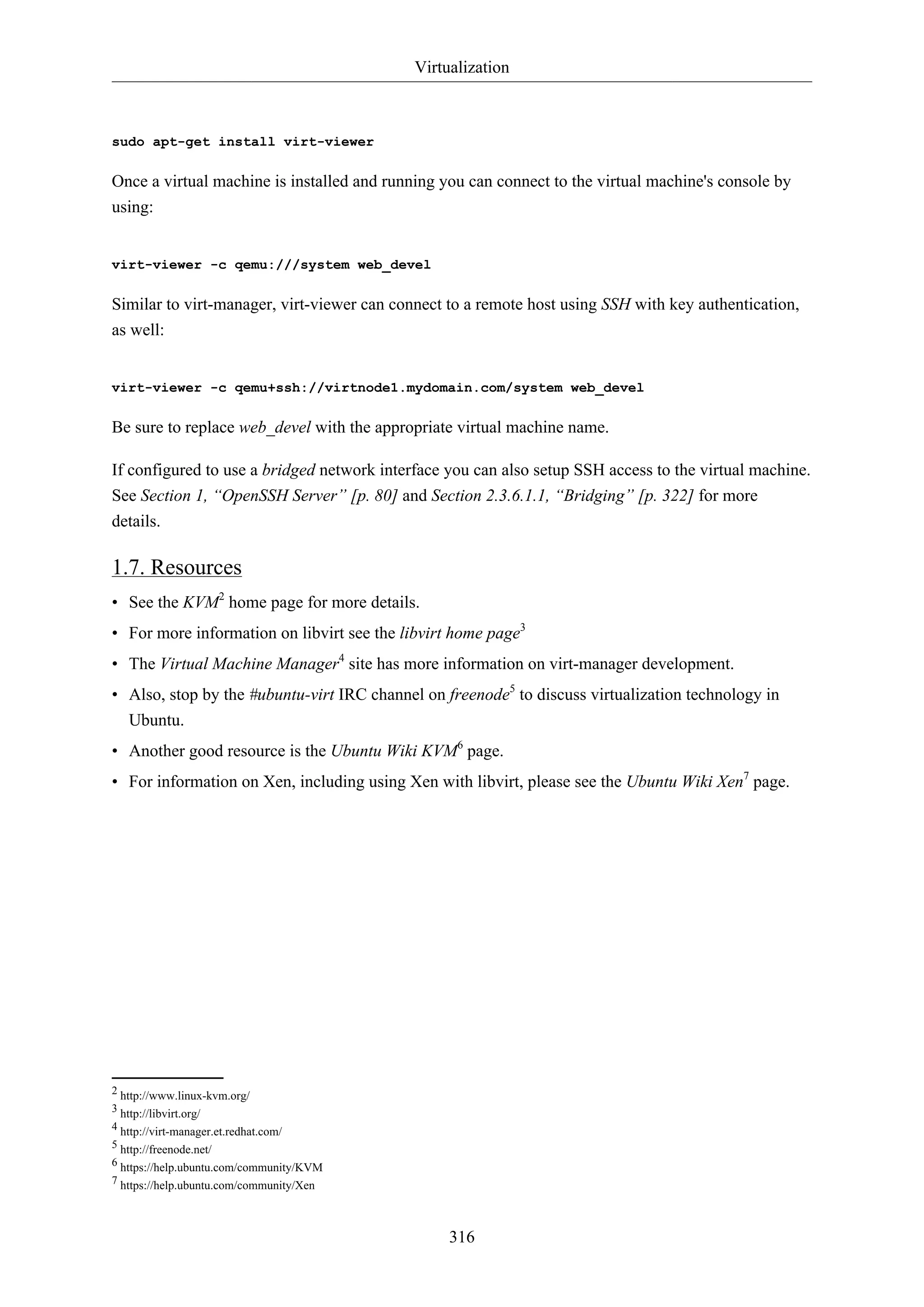 Virtualization

sudo apt-get install virt-viewer

Once a virtual machine is installed and running you can connect to the virtual machine's console by
using:

virt-viewer -c qemu:///system web_devel

Similar to virt-manager, virt-viewer can connect to a remote host using SSH with key authentication,
as well:

virt-viewer -c qemu+ssh://virtnode1.mydomain.com/system web_devel

Be sure to replace web_devel with the appropriate virtual machine name.
If configured to use a bridged network interface you can also setup SSH access to the virtual machine.
See Section 1, “OpenSSH Server” [p. 80] and Section 2.3.6.1.1, “Bridging” [p. 322] for more
details.

1.7. Resources
• See the KVM2 home page for more details.
• For more information on libvirt see the libvirt home page3
• The Virtual Machine Manager4 site has more information on virt-manager development.
• Also, stop by the #ubuntu-virt IRC channel on freenode5 to discuss virtualization technology in
Ubuntu.
• Another good resource is the Ubuntu Wiki KVM6 page.
• For information on Xen, including using Xen with libvirt, please see the Ubuntu Wiki Xen7 page.

2 http://www.linux-kvm.org/
3 http://libvirt.org/
4 http://virt-manager.et.redhat.com/
5 http://freenode.net/
6 https://help.ubuntu.com/community/KVM
7 https://help.ubuntu.com/community/Xen

316

 