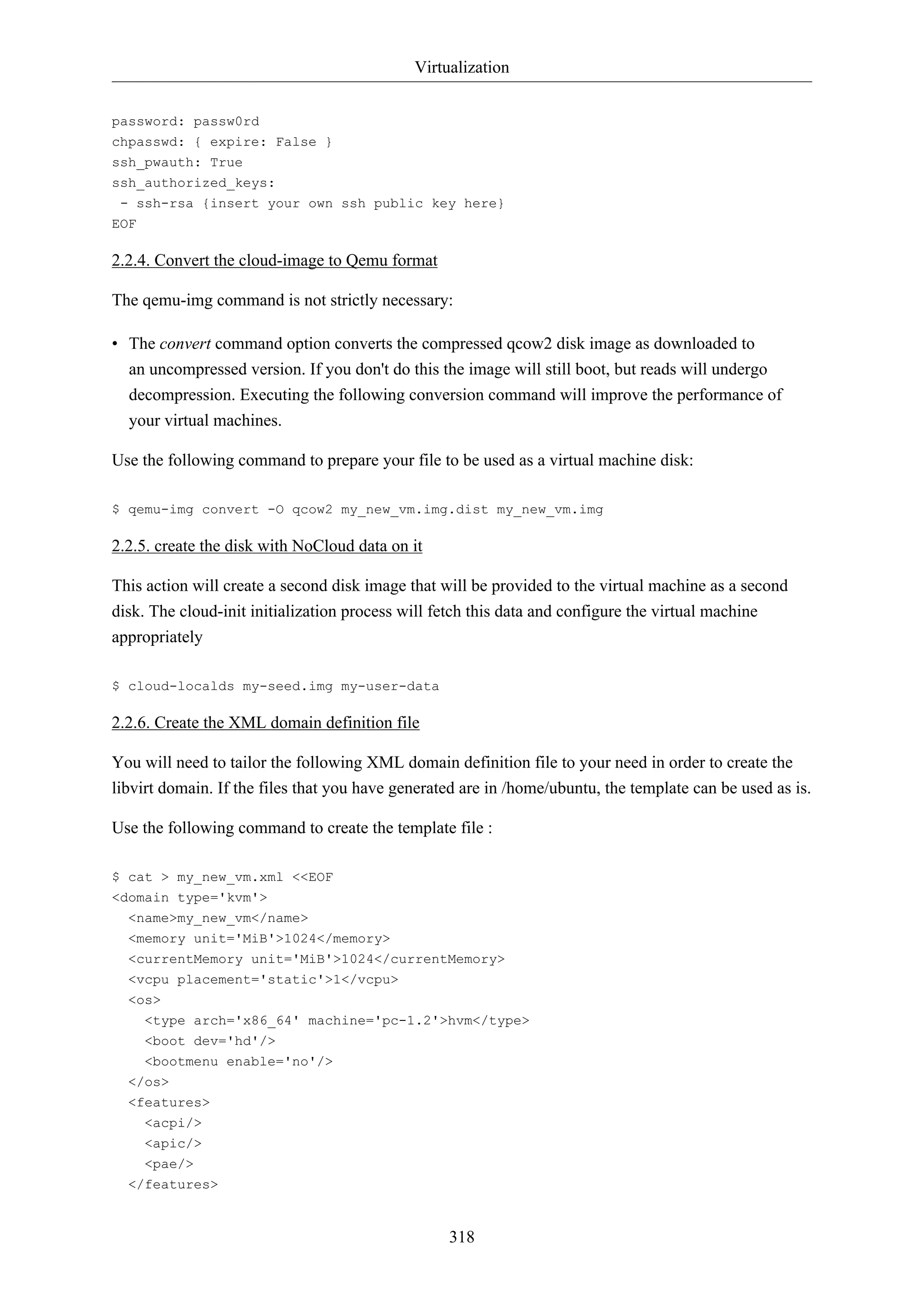 Virtualization
password: passw0rd
chpasswd: { expire: False }
ssh_pwauth: True
ssh_authorized_keys:
- ssh-rsa {insert your own ssh public key here}
EOF

2.2.4. Convert the cloud-image to Qemu format
The qemu-img command is not strictly necessary:
• The convert command option converts the compressed qcow2 disk image as downloaded to
an uncompressed version. If you don't do this the image will still boot, but reads will undergo
decompression. Executing the following conversion command will improve the performance of
your virtual machines.
Use the following command to prepare your file to be used as a virtual machine disk:
$ qemu-img convert -O qcow2 my_new_vm.img.dist my_new_vm.img

2.2.5. create the disk with NoCloud data on it
This action will create a second disk image that will be provided to the virtual machine as a second
disk. The cloud-init initialization process will fetch this data and configure the virtual machine
appropriately
$ cloud-localds my-seed.img my-user-data

2.2.6. Create the XML domain definition file
You will need to tailor the following XML domain definition file to your need in order to create the
libvirt domain. If the files that you have generated are in /home/ubuntu, the template can be used as is.
Use the following command to create the template file :
$ cat > my_new_vm.xml <<EOF
<domain type='kvm'>
<name>my_new_vm</name>
<memory unit='MiB'>1024</memory>
<currentMemory unit='MiB'>1024</currentMemory>
<vcpu placement='static'>1</vcpu>
<os>
<type arch='x86_64' machine='pc-1.2'>hvm</type>
<boot dev='hd'/>
<bootmenu enable='no'/>
</os>
<features>
<acpi/>
<apic/>
<pae/>
</features>

318

 