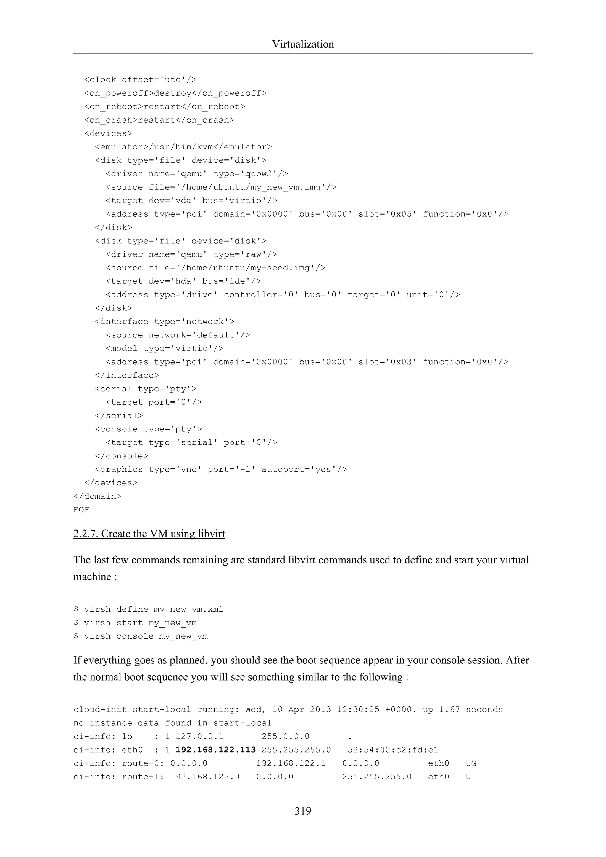 Virtualization
<clock offset='utc'/>
<on_poweroff>destroy</on_poweroff>
<on_reboot>restart</on_reboot>
<on_crash>restart</on_crash>
<devices>
<emulator>/usr/bin/kvm</emulator>
<disk type='file' device='disk'>
<driver name='qemu' type='qcow2'/>
<source file='/home/ubuntu/my_new_vm.img'/>
<target dev='vda' bus='virtio'/>
<address type='pci' domain='0x0000' bus='0x00' slot='0x05' function='0x0'/>
</disk>
<disk type='file' device='disk'>
<driver name='qemu' type='raw'/>
<source file='/home/ubuntu/my-seed.img'/>
<target dev='hda' bus='ide'/>
<address type='drive' controller='0' bus='0' target='0' unit='0'/>
</disk>
<interface type='network'>
<source network='default'/>
<model type='virtio'/>
<address type='pci' domain='0x0000' bus='0x00' slot='0x03' function='0x0'/>
</interface>
<serial type='pty'>
<target port='0'/>
</serial>
<console type='pty'>
<target type='serial' port='0'/>
</console>
<graphics type='vnc' port='-1' autoport='yes'/>
</devices>
</domain>
EOF

2.2.7. Create the VM using libvirt
The last few commands remaining are standard libvirt commands used to define and start your virtual
machine :
$ virsh define my_new_vm.xml
$ virsh start my_new_vm
$ virsh console my_new_vm

If everything goes as planned, you should see the boot sequence appear in your console session. After
the normal boot sequence you will see something similar to the following :
cloud-init start-local running: Wed, 10 Apr 2013 12:30:25 +0000. up 1.67 seconds
no instance data found in start-local
ci-info: lo

: 1 127.0.0.1

ci-info: eth0

: 1 192.168.122.113 255.255.255.0

ci-info: route-0: 0.0.0.0
ci-info: route-1: 192.168.122.0

255.0.0.0
192.168.122.1
0.0.0.0

319

.
52:54:00:c2:fd:e1
0.0.0.0
255.255.255.0

eth0
eth0

UG
U

 