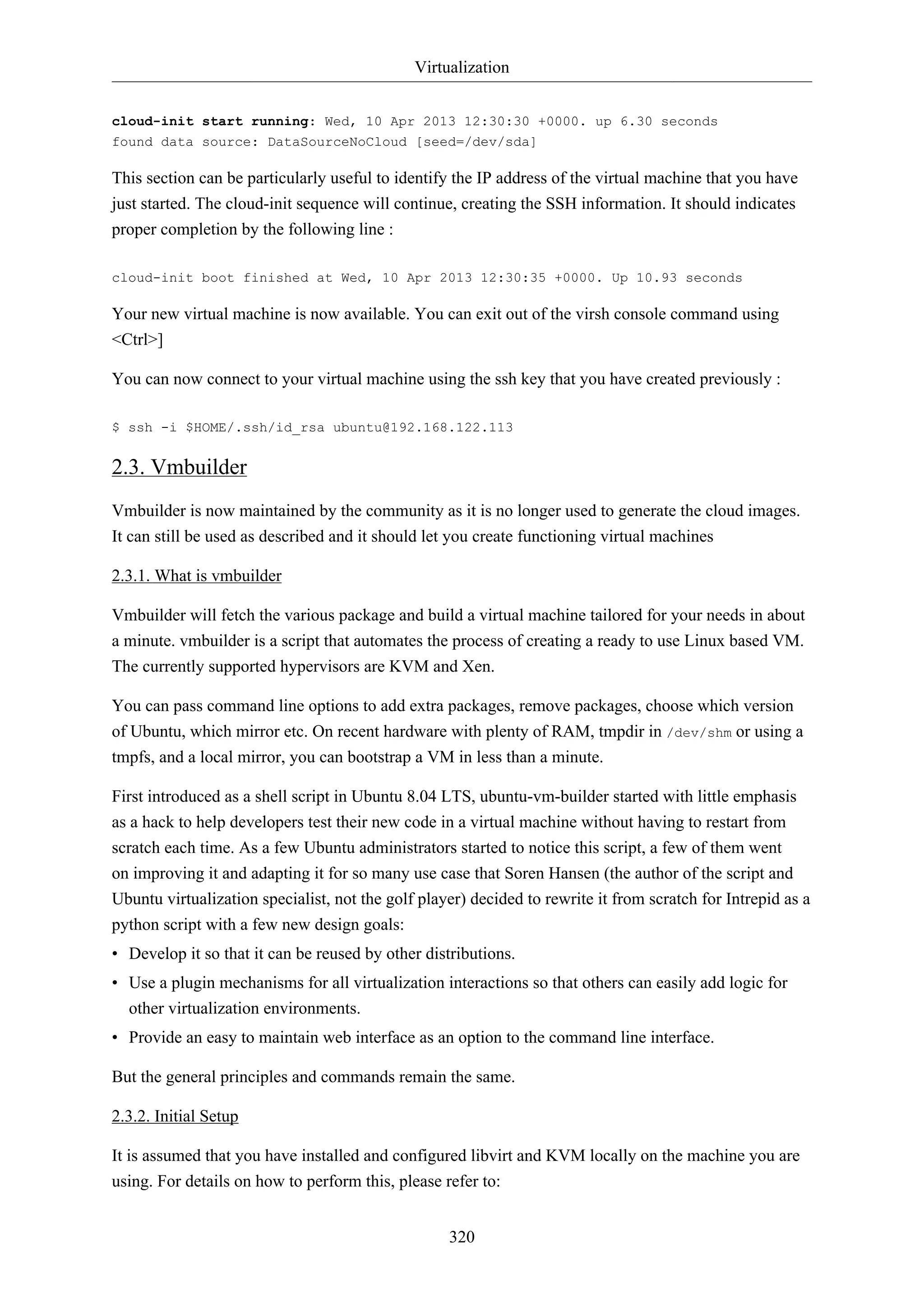 Virtualization
cloud-init start running: Wed, 10 Apr 2013 12:30:30 +0000. up 6.30 seconds
found data source: DataSourceNoCloud [seed=/dev/sda]

This section can be particularly useful to identify the IP address of the virtual machine that you have
just started. The cloud-init sequence will continue, creating the SSH information. It should indicates
proper completion by the following line :
cloud-init boot finished at Wed, 10 Apr 2013 12:30:35 +0000. Up 10.93 seconds

Your new virtual machine is now available. You can exit out of the virsh console command using
<Ctrl>]
You can now connect to your virtual machine using the ssh key that you have created previously :
$ ssh -i $HOME/.ssh/id_rsa ubuntu@192.168.122.113

2.3. Vmbuilder
Vmbuilder is now maintained by the community as it is no longer used to generate the cloud images.
It can still be used as described and it should let you create functioning virtual machines
2.3.1. What is vmbuilder
Vmbuilder will fetch the various package and build a virtual machine tailored for your needs in about
a minute. vmbuilder is a script that automates the process of creating a ready to use Linux based VM.
The currently supported hypervisors are KVM and Xen.
You can pass command line options to add extra packages, remove packages, choose which version
of Ubuntu, which mirror etc. On recent hardware with plenty of RAM, tmpdir in /dev/shm or using a
tmpfs, and a local mirror, you can bootstrap a VM in less than a minute.
First introduced as a shell script in Ubuntu 8.04 LTS, ubuntu-vm-builder started with little emphasis
as a hack to help developers test their new code in a virtual machine without having to restart from
scratch each time. As a few Ubuntu administrators started to notice this script, a few of them went
on improving it and adapting it for so many use case that Soren Hansen (the author of the script and
Ubuntu virtualization specialist, not the golf player) decided to rewrite it from scratch for Intrepid as a
python script with a few new design goals:
• Develop it so that it can be reused by other distributions.
• Use a plugin mechanisms for all virtualization interactions so that others can easily add logic for
other virtualization environments.
• Provide an easy to maintain web interface as an option to the command line interface.
But the general principles and commands remain the same.
2.3.2. Initial Setup
It is assumed that you have installed and configured libvirt and KVM locally on the machine you are
using. For details on how to perform this, please refer to:
320

 