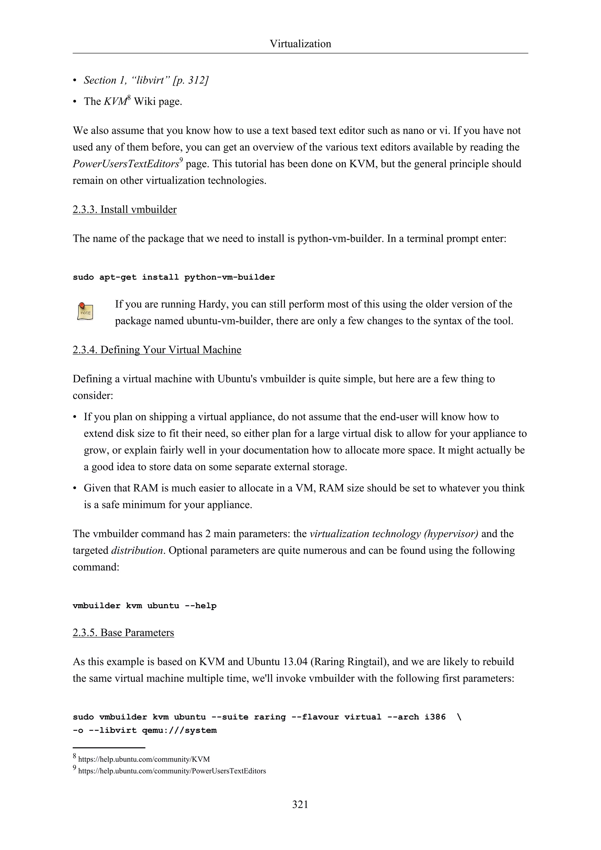 Virtualization
• Section 1, “libvirt” [p. 312]
• The KVM8 Wiki page.
We also assume that you know how to use a text based text editor such as nano or vi. If you have not
used any of them before, you can get an overview of the various text editors available by reading the
PowerUsersTextEditors9 page. This tutorial has been done on KVM, but the general principle should
remain on other virtualization technologies.
2.3.3. Install vmbuilder
The name of the package that we need to install is python-vm-builder. In a terminal prompt enter:

sudo apt-get install python-vm-builder

If you are running Hardy, you can still perform most of this using the older version of the
package named ubuntu-vm-builder, there are only a few changes to the syntax of the tool.
2.3.4. Defining Your Virtual Machine
Defining a virtual machine with Ubuntu's vmbuilder is quite simple, but here are a few thing to
consider:
• If you plan on shipping a virtual appliance, do not assume that the end-user will know how to
extend disk size to fit their need, so either plan for a large virtual disk to allow for your appliance to
grow, or explain fairly well in your documentation how to allocate more space. It might actually be
a good idea to store data on some separate external storage.
• Given that RAM is much easier to allocate in a VM, RAM size should be set to whatever you think
is a safe minimum for your appliance.
The vmbuilder command has 2 main parameters: the virtualization technology (hypervisor) and the
targeted distribution. Optional parameters are quite numerous and can be found using the following
command:

vmbuilder kvm ubuntu --help

2.3.5. Base Parameters
As this example is based on KVM and Ubuntu 13.04 (Raring Ringtail), and we are likely to rebuild
the same virtual machine multiple time, we'll invoke vmbuilder with the following first parameters:

sudo vmbuilder kvm ubuntu --suite raring --flavour virtual --arch i386
-o --libvirt qemu:///system
8 https://help.ubuntu.com/community/KVM
9 https://help.ubuntu.com/community/PowerUsersTextEditors

321



 