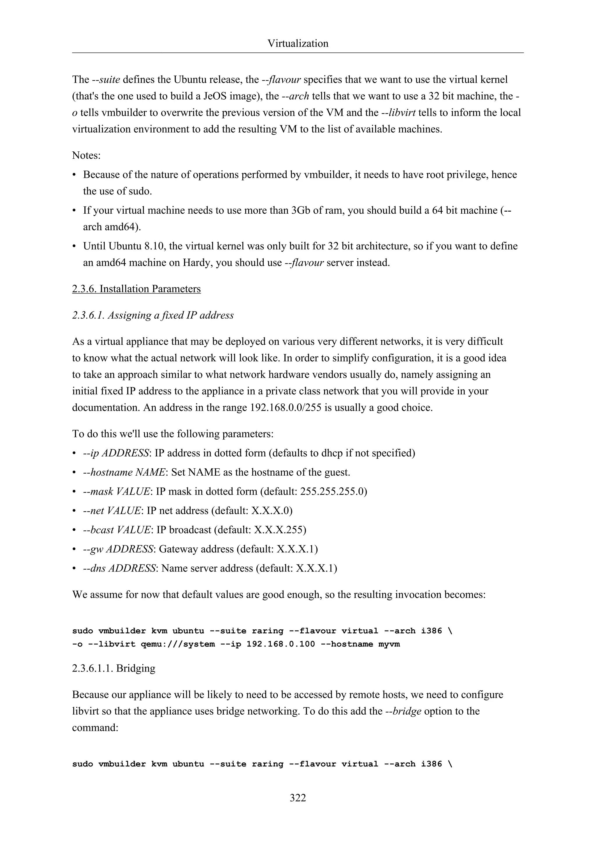 Virtualization
The --suite defines the Ubuntu release, the --flavour specifies that we want to use the virtual kernel
(that's the one used to build a JeOS image), the --arch tells that we want to use a 32 bit machine, the o tells vmbuilder to overwrite the previous version of the VM and the --libvirt tells to inform the local
virtualization environment to add the resulting VM to the list of available machines.
Notes:
• Because of the nature of operations performed by vmbuilder, it needs to have root privilege, hence
the use of sudo.
• If your virtual machine needs to use more than 3Gb of ram, you should build a 64 bit machine (-arch amd64).
• Until Ubuntu 8.10, the virtual kernel was only built for 32 bit architecture, so if you want to define
an amd64 machine on Hardy, you should use --flavour server instead.
2.3.6. Installation Parameters
2.3.6.1. Assigning a fixed IP address
As a virtual appliance that may be deployed on various very different networks, it is very difficult
to know what the actual network will look like. In order to simplify configuration, it is a good idea
to take an approach similar to what network hardware vendors usually do, namely assigning an
initial fixed IP address to the appliance in a private class network that you will provide in your
documentation. An address in the range 192.168.0.0/255 is usually a good choice.
To do this we'll use the following parameters:
• --ip ADDRESS: IP address in dotted form (defaults to dhcp if not specified)
• --hostname NAME: Set NAME as the hostname of the guest.
• --mask VALUE: IP mask in dotted form (default: 255.255.255.0)
• --net VALUE: IP net address (default: X.X.X.0)
• --bcast VALUE: IP broadcast (default: X.X.X.255)
• --gw ADDRESS: Gateway address (default: X.X.X.1)
• --dns ADDRESS: Name server address (default: X.X.X.1)
We assume for now that default values are good enough, so the resulting invocation becomes:
sudo vmbuilder kvm ubuntu --suite raring --flavour virtual --arch i386 
-o --libvirt qemu:///system --ip 192.168.0.100 --hostname myvm

2.3.6.1.1. Bridging
Because our appliance will be likely to need to be accessed by remote hosts, we need to configure
libvirt so that the appliance uses bridge networking. To do this add the --bridge option to the
command:
sudo vmbuilder kvm ubuntu --suite raring --flavour virtual --arch i386 

322

 