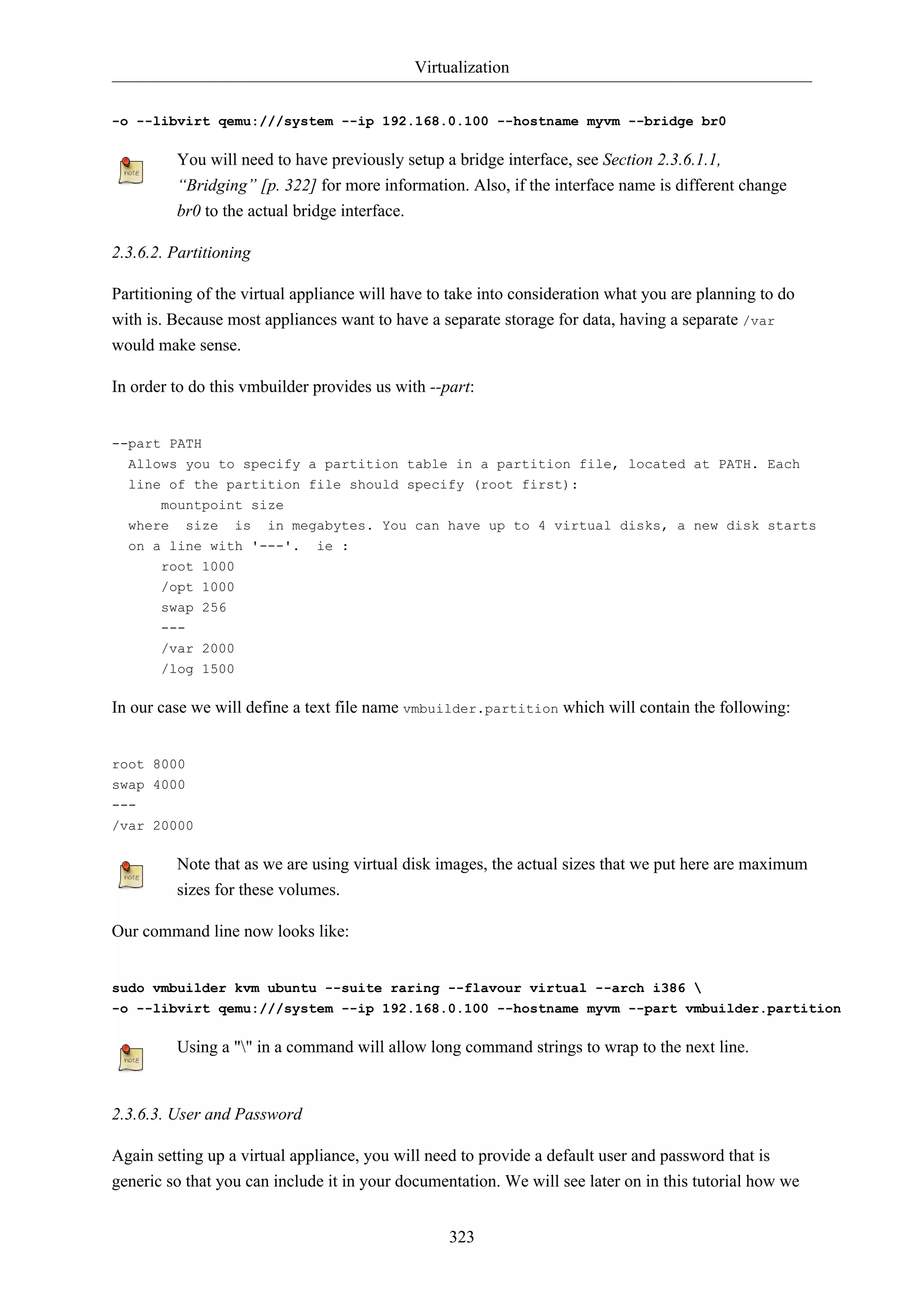 Virtualization
-o --libvirt qemu:///system --ip 192.168.0.100 --hostname myvm --bridge br0

You will need to have previously setup a bridge interface, see Section 2.3.6.1.1,
“Bridging” [p. 322] for more information. Also, if the interface name is different change
br0 to the actual bridge interface.
2.3.6.2. Partitioning
Partitioning of the virtual appliance will have to take into consideration what you are planning to do
with is. Because most appliances want to have a separate storage for data, having a separate /var
would make sense.
In order to do this vmbuilder provides us with --part:

--part PATH
Allows you to specify a partition table in a partition file, located at PATH. Each
line of the partition file should specify (root first):
mountpoint size
where size is in megabytes. You can have up to 4 virtual disks, a new disk starts
on a line with '---'.
root 1000

ie :

/opt 1000
swap 256
--/var 2000
/log 1500

In our case we will define a text file name vmbuilder.partition which will contain the following:

root 8000
swap 4000
--/var 20000

Note that as we are using virtual disk images, the actual sizes that we put here are maximum
sizes for these volumes.
Our command line now looks like:

sudo vmbuilder kvm ubuntu --suite raring --flavour virtual --arch i386 
-o --libvirt qemu:///system --ip 192.168.0.100 --hostname myvm --part vmbuilder.partition

Using a "" in a command will allow long command strings to wrap to the next line.

2.3.6.3. User and Password
Again setting up a virtual appliance, you will need to provide a default user and password that is
generic so that you can include it in your documentation. We will see later on in this tutorial how we
323

 