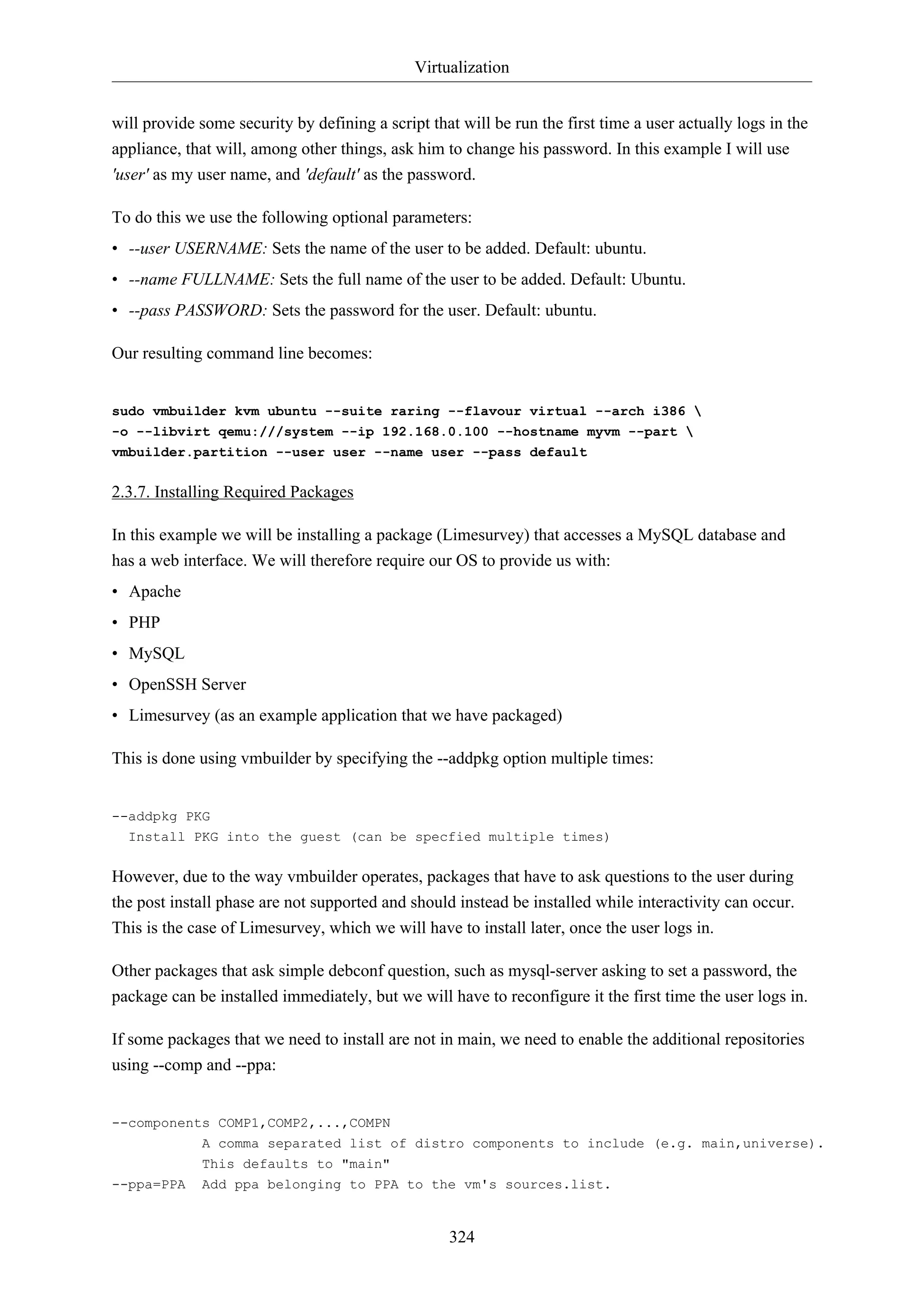 Virtualization
will provide some security by defining a script that will be run the first time a user actually logs in the
appliance, that will, among other things, ask him to change his password. In this example I will use
'user' as my user name, and 'default' as the password.
To do this we use the following optional parameters:
• --user USERNAME: Sets the name of the user to be added. Default: ubuntu.
• --name FULLNAME: Sets the full name of the user to be added. Default: Ubuntu.
• --pass PASSWORD: Sets the password for the user. Default: ubuntu.
Our resulting command line becomes:

sudo vmbuilder kvm ubuntu --suite raring --flavour virtual --arch i386 
-o --libvirt qemu:///system --ip 192.168.0.100 --hostname myvm --part 
vmbuilder.partition --user user --name user --pass default

2.3.7. Installing Required Packages
In this example we will be installing a package (Limesurvey) that accesses a MySQL database and
has a web interface. We will therefore require our OS to provide us with:
• Apache
• PHP
• MySQL
• OpenSSH Server
• Limesurvey (as an example application that we have packaged)
This is done using vmbuilder by specifying the --addpkg option multiple times:

--addpkg PKG
Install PKG into the guest (can be specfied multiple times)

However, due to the way vmbuilder operates, packages that have to ask questions to the user during
the post install phase are not supported and should instead be installed while interactivity can occur.
This is the case of Limesurvey, which we will have to install later, once the user logs in.
Other packages that ask simple debconf question, such as mysql-server asking to set a password, the
package can be installed immediately, but we will have to reconfigure it the first time the user logs in.
If some packages that we need to install are not in main, we need to enable the additional repositories
using --comp and --ppa:

--components COMP1,COMP2,...,COMPN
A comma separated list of distro components to include (e.g. main,universe).
This defaults to "main"
--ppa=PPA

Add ppa belonging to PPA to the vm's sources.list.

324

 